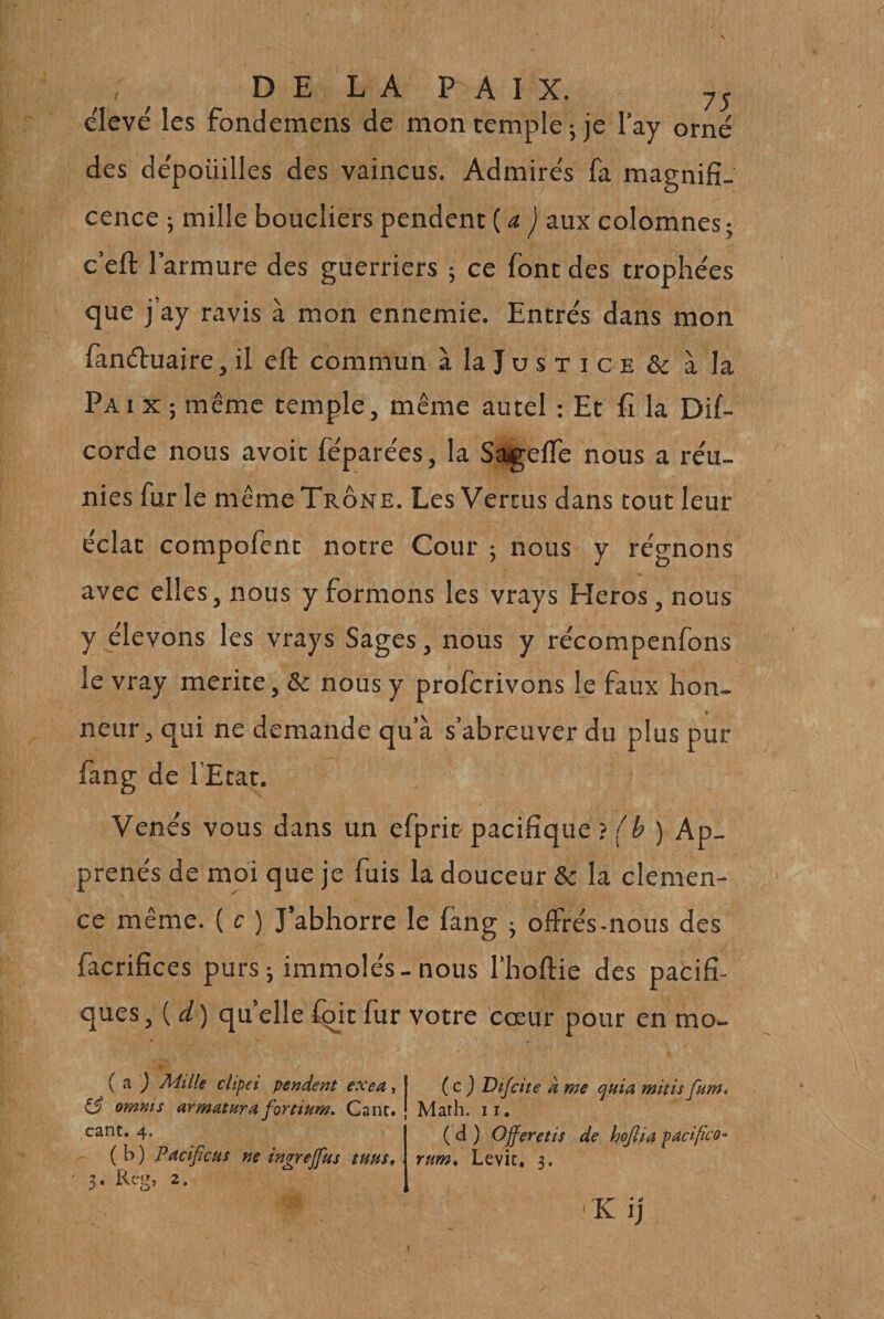 D E L A P A I X. 7^ elevé les fondemens de mon temple; je l’ay orné des dépouilles des vaincus. Admirés fa magnifi¬ cence ; mille boucliers pendent (&lt;« ) aux colomnes; c’efl: l’armure des guerriers ; ce font des trophées que j’ay ravis à mon ennemie. Entrés dans mon fanétuaire, il eft commun à la Ju s t i c e &amp; à la Paix; même temple, même autel : Et fi la Dif- corde nous avoir féparées, la Sagelfe nous a réu¬ nies fur le même Trône. Les Vertus dans tout leur éclat compofent notre Cour ; nous y régnons avec elles, nous y formons les vrays Héros, nous y élevons les vrays Sages, nous y récompenfons le vray mérité, &amp; nous y profcrivons le faux hon¬ neur, qui ne demande qu’à s’abreuver du plus pur fang de l’Etat. Venés vous dans un efprit pacifique } (h ) Ap¬ prends de moi que je fuis la douceur &amp; la clémen¬ ce même. ( c ) J’abhorre le fang ; offrés-nous des facrifices purs ; immolés - nous l’hoftie des pacifi¬ ques ^{d ) qu elle fqit fur votre cœur pour en mo- ( a ^ Mille clipei pendent exe a., ^3 omms armatura fortium. Gant, cant. 4. (b) PacificHs ne ingrejfus tuns, X. Rcg, 2. ( c j Difctte à me ejuia mitis fum» Math. 11, ( d ) Offeretis de hoftia facifico^ rum* Levic, 3.