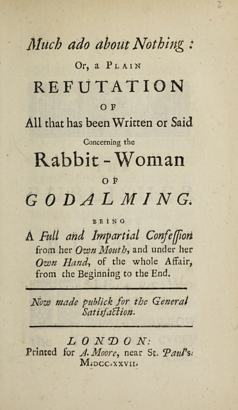 Much ado about Nothing t Or, a Plain REFUTATION O F All that has been Written or Said Concerning the Rabbit - Woman O V godalming. BEINO A Full and Impartial Confeffiori from her Own Mouth, and under her Own Hand, of the whole Affair, from the Beginning to the End. Now made publick for the General Satisfaction. L 0 N T) 0 N : Printed for J. Moore, near St. Pants;