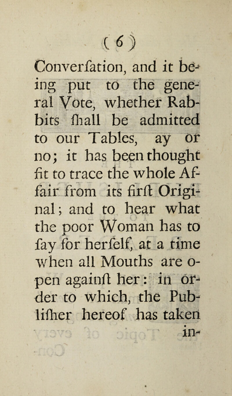 I * Converfation, and it b£j ing put to the gene¬ ral Vote, whether Rab- bits hi all be admitted to our Tables, ay or no; it has been thought fit to trace the whole Af¬ fair from its fir ft Origi- nal; and to hear what ' vj, \ \ the poor Woman has to fay for herfelf, at a time when all Mouths are o- pen again# her: in or¬ der to which, the Pub- liflier hereof has taken -*• •p'— ** in- , .... > / .