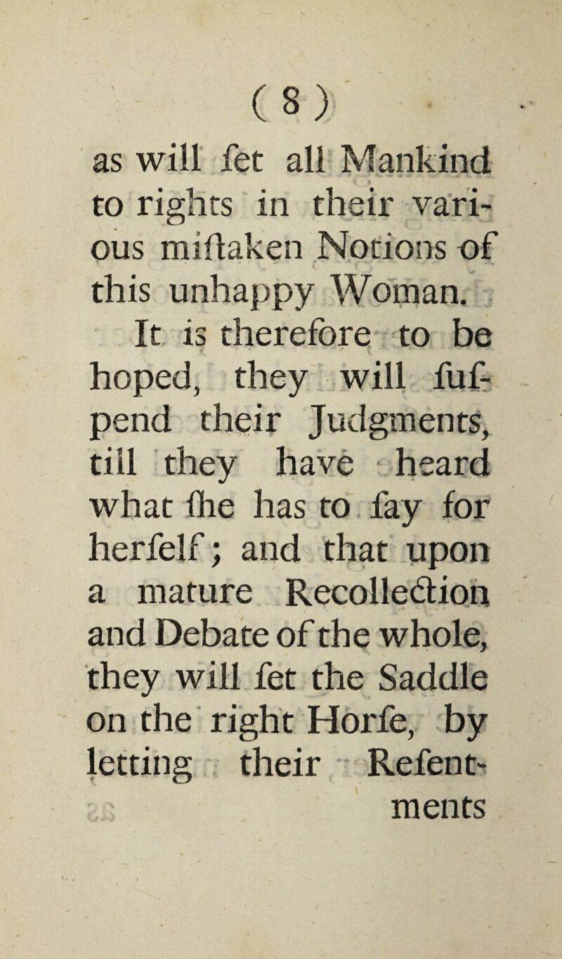 as will fet all Mankind ^ » to rights in their vari¬ ous miflaken Notions of this unhappy Woman. It is therefore to be hoped, they will fuf- pend their Judgments, till they have heard what Hie has to fay for herfelf; and that upon a mature Recolle&ion and Debate of the whole, they will fet the Saddle on the right Horfe, by letting their Refent- ments