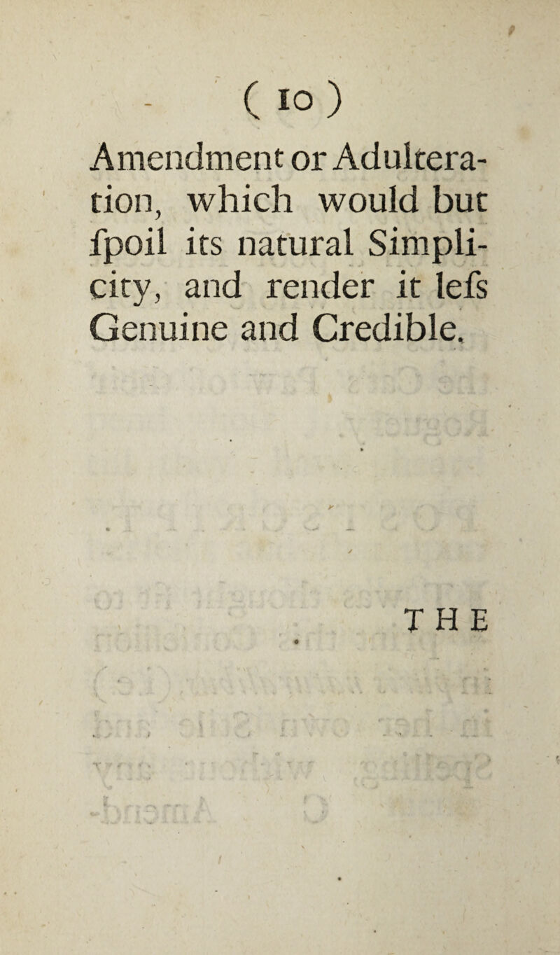 ( 10 ) Amendment or Adultera¬ tion, which would but fpoil its natural Simpli¬ city, and render it lefs Genuine and Credible, THE I