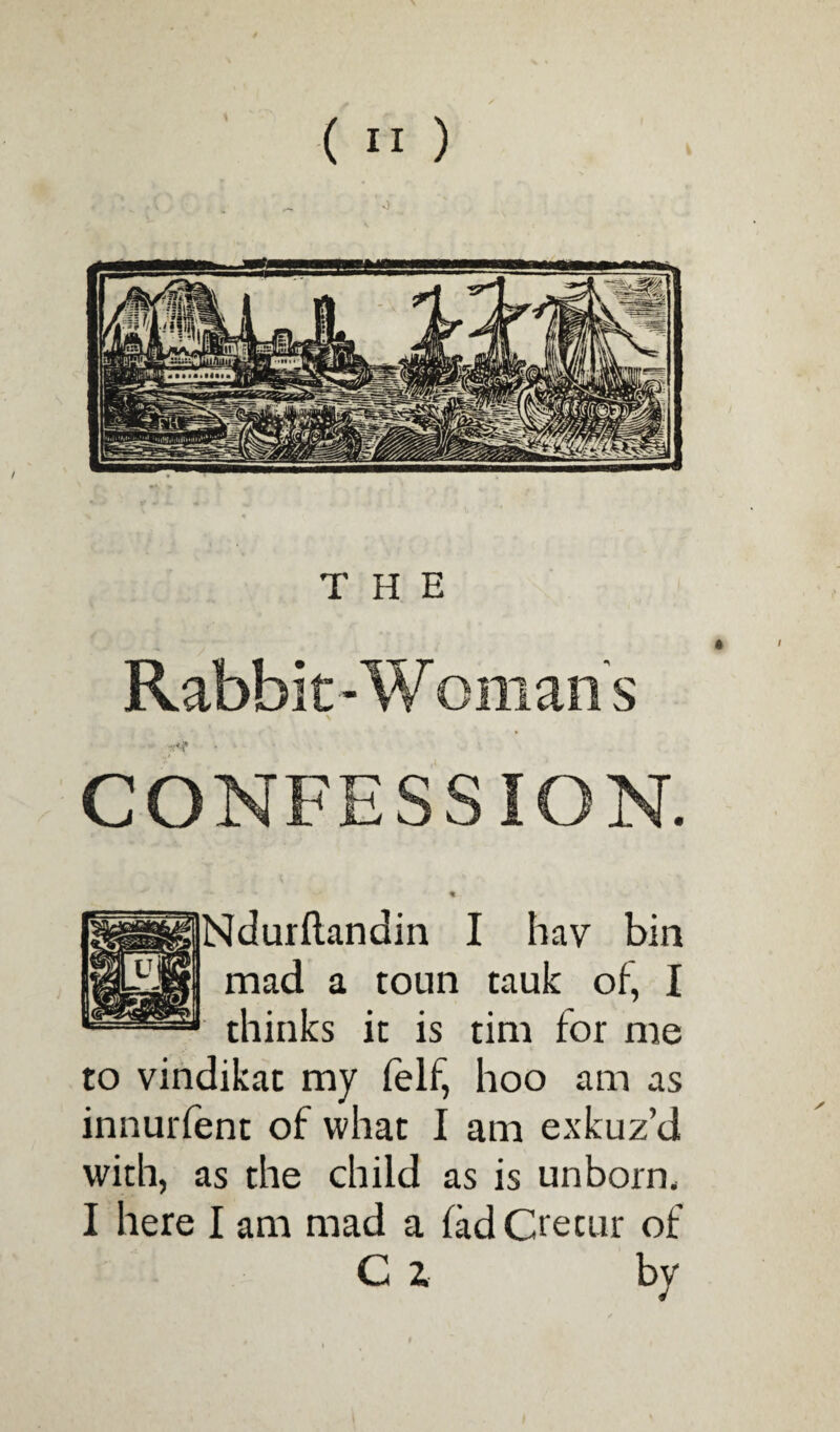 THE Rabbit-Womans CONFESSION. Ndurflandin I hav bin mad a toun tauk of, I thinks it is tim for me to vindikat my felf, hoo am as innurfent of what I am exkuz’d with, as the child as is unborn, I here I am mad a fad Crecur of C z by