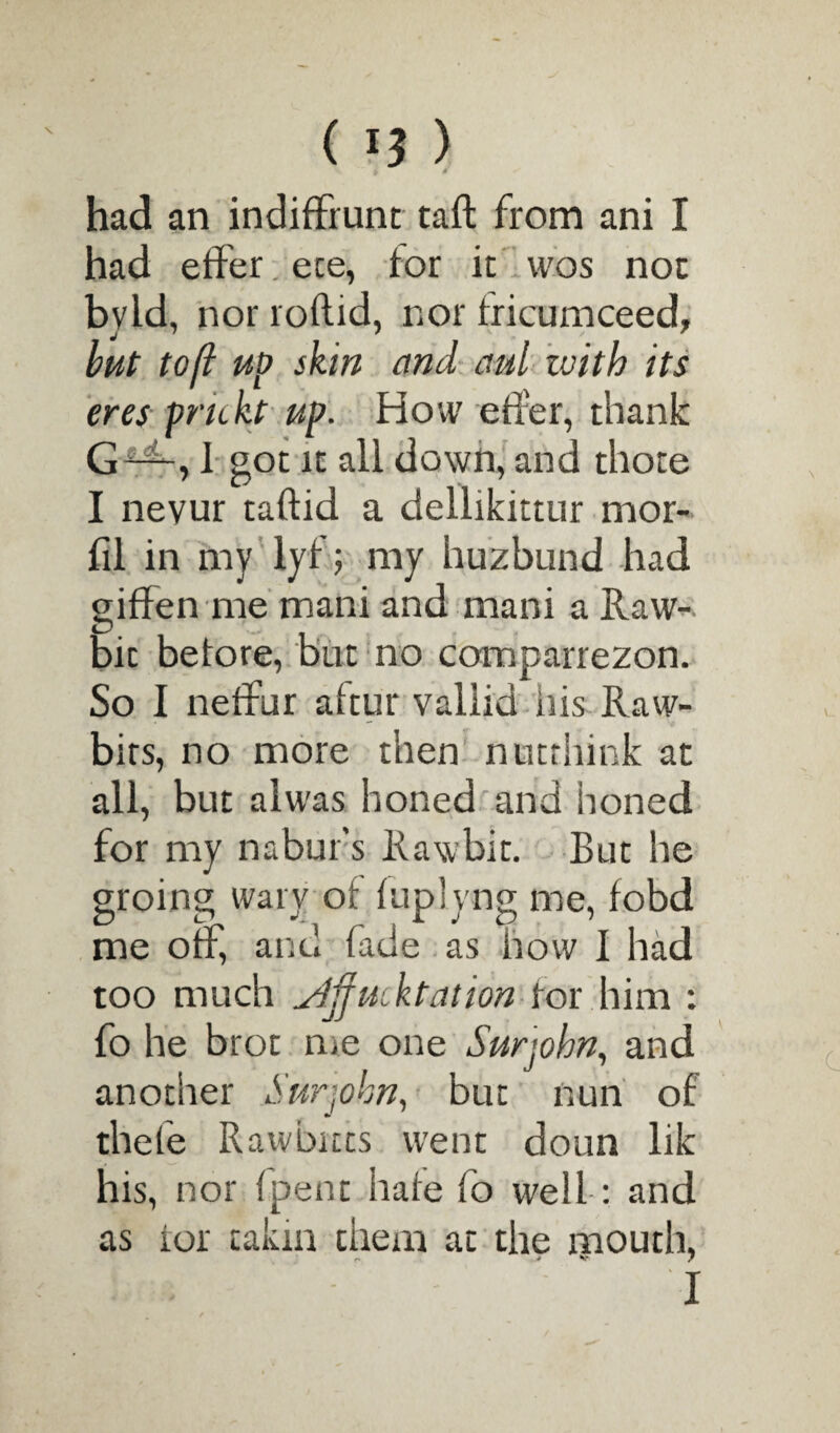 i * had an indifFrunc taft from ani I had etfer ece, tor it wos not byld, nor roftid, nor fricumceed, but toft up skin and aul with its ores prickt up. How etfer, thank G —, I got it all down, and thote I nevur taftid a dellikittur mor- fil in my lyf; my huzbund had giffen me mani and mani a Raw- bit betore, but no comparrezon. So I neffur aftur vallid his Raw- bits, no more then nntrhink at all, but alwas honed and honed for my nabur's Rawbit. But he groing wary of tuplyng me, fobd me otf, and fade as how I had too much yjjfucktation tor him : fo he brot me one Surjohn, and another Surjohn, but nun of thefe Rawbicts went doun lik his, nor (pent hate fo well: and as tor takm them at the mouth, .iti- I