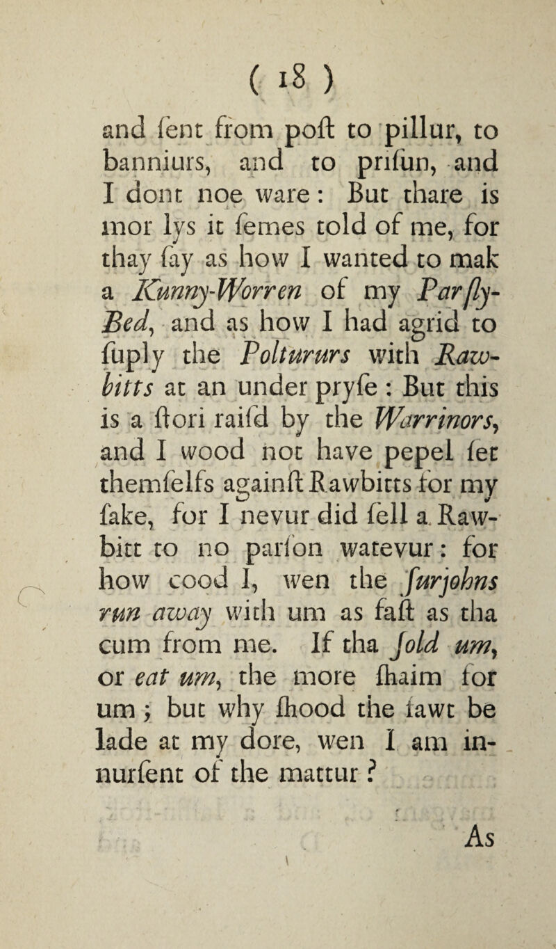 V ( 18 ) and fern from poft to pillur, to banniurs, and to prifun, and I dont noe ware: But thare is jl K y 1 > M w/i TT mor lys it femes told of me, for thay fay as how I wanted to mak a Kunny-Worren of my Parfly- Bed, and as how I had agrid to fuply the Poltururs with Raw- bitts at an under pryfe : But this is a ft on rail’d by the fVarrinors, and I wood not have pepel let themfelfs again ft Rawbitts for my fake, for I nevur did fell a Raw- bitt to no parfon watevur: for how cood 1, wen the furjohns run away with um as faft as tha cum from me. If tha Jold um, or eat um, the more fhaim for um y but why fhood the fawt be lade at my dore, wen I am in- _ nurfent of the mattur ? \ As