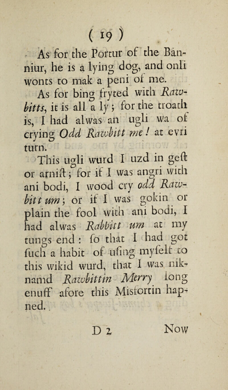 I As for the Portur of the Ban- niur, he is a lying dog, and onii wonts to male a peni oi me. As for bing fryted with Raw- bitts, it is all a ly; for the troath is, I had alwas an ugli wa ot crying Odd Raivbitt me! at evri turn. This ugli wurd I uzd in geft or arnift; for il I was angri wicii ani bodi, 1 wood cry odd Raiv¬ bitt urn', or if 1 was gokin or plain the fool with ani bodi, I had alwas Rahbitt um at my tungs end : fo that I had got fuch a habit of ufing myfelr to this wikid wurd, that 1 was nik- namd Rawbittin Aderry long enuff afore this Misrortin nap- ned. 1 D z Now