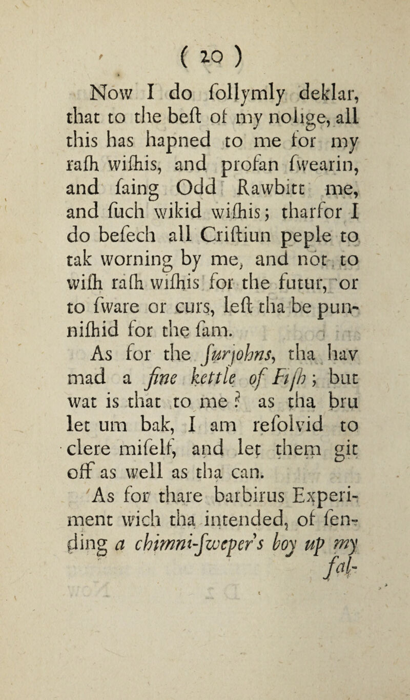 Now I do follymly deklar, that to the beft of my noiige, all this has hapned to me tor my rafh wifliis, and profan fwearin, and faing Odd Rawbitt me, and fuch wikid wifhis; tharfor I do befech all Criftiun peple to tak worning by me, and not to wifh rafh wifhis for the futur, or to fware or curs, left tha be pun- nifhid for the fam. As for the furjohns, tha hav mad a fine kettle of Ftfh; but wat is that to me? as tha bru let um bak, I am refolvid to clere mifelf, and let them git off as well as tha can. i '* / As for thare barbirus Experi¬ ment wich tha intended, of fen¬ ding a chmm-jwepers boy up rny fd- }