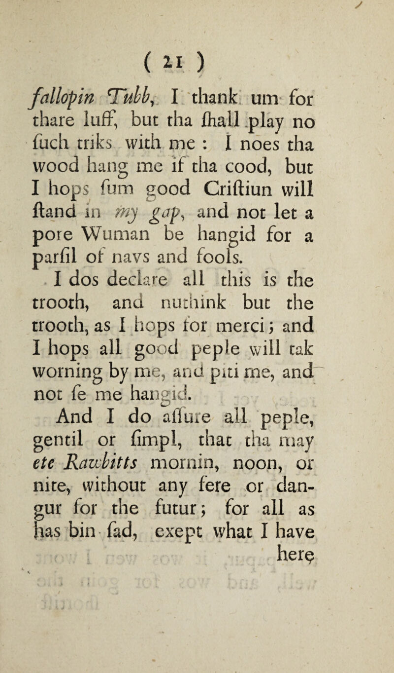 / ' * fa Hop in Tubb, I thank urn for thare luff, but tha fhall play no fuch inks with me : I noes tha wood hang me if tha cood, but I hops fum qood Criftiun will Hand in my gap, and not let a pore Wuman be hangid for a parfil of navs and fools. I dos declare all this is the trooth, and nuthink but the trooth, as I hops for merci; and I hops all good peple will tak worning by me, and piti me, and~ not le me hangid. And I do allure all peple, gentil or limp!, that tha may etc Razibitts mornin, noon, or nite, without any fere or dan- gur for the futur; for all as has bin fad, exept what I have here?