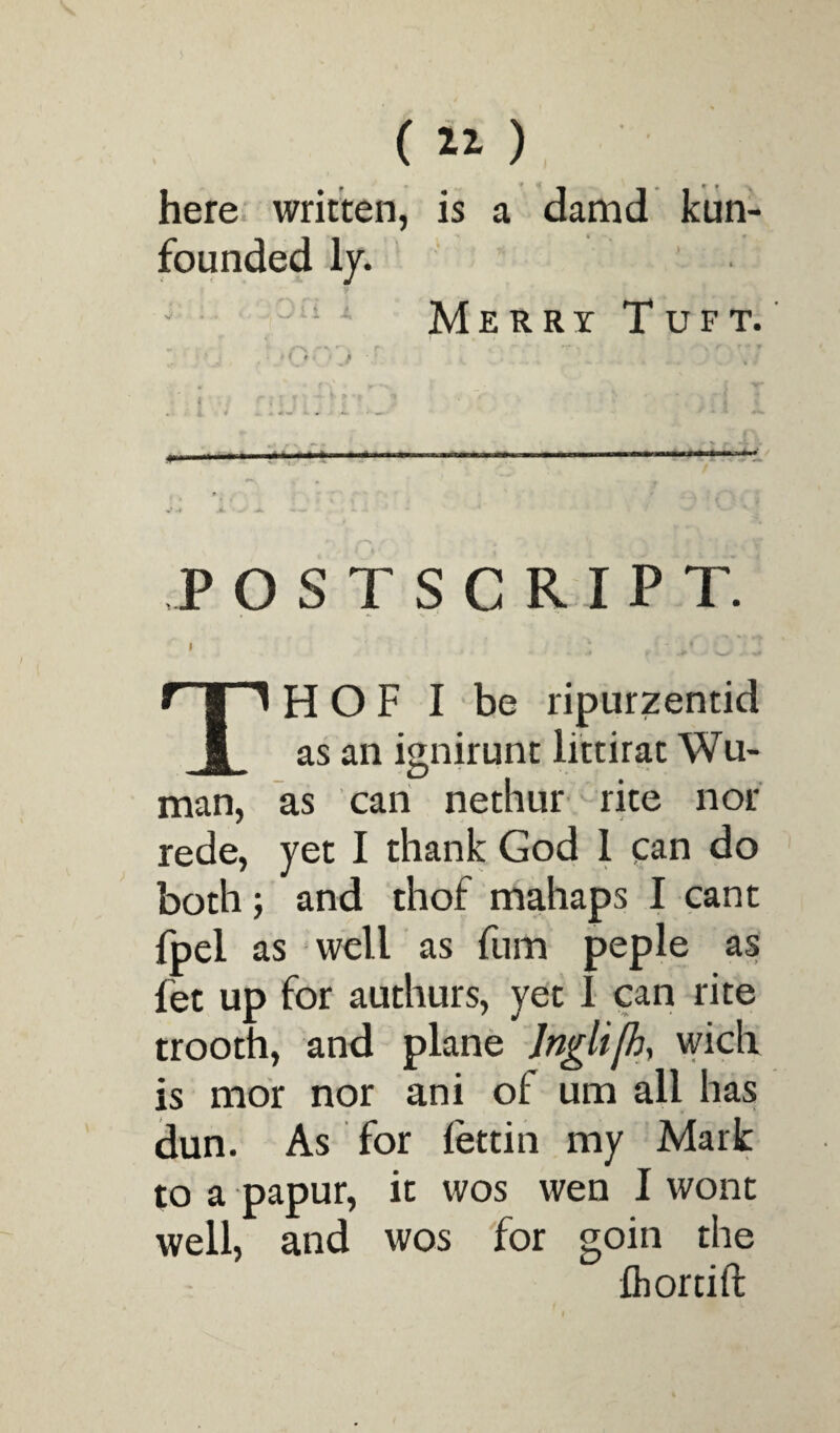 (11) here written, is a damd kun- founded ly. ' Merry Tuft. postscript. I - TH O F I be ripurzentid as an ignirunt littirat Wu- man, as can nethur rite nor rede, yet I thank God 1 can do both; and thof mahaps I cant fpel as well as fum peple as fet up for authurs, yet I can rite trooth, and plane Inglifh, wich is mor nor ani of um all has dun. As for iettin my Mark to a papur, it wos wen I wont well, and wos for goin the fhorcift