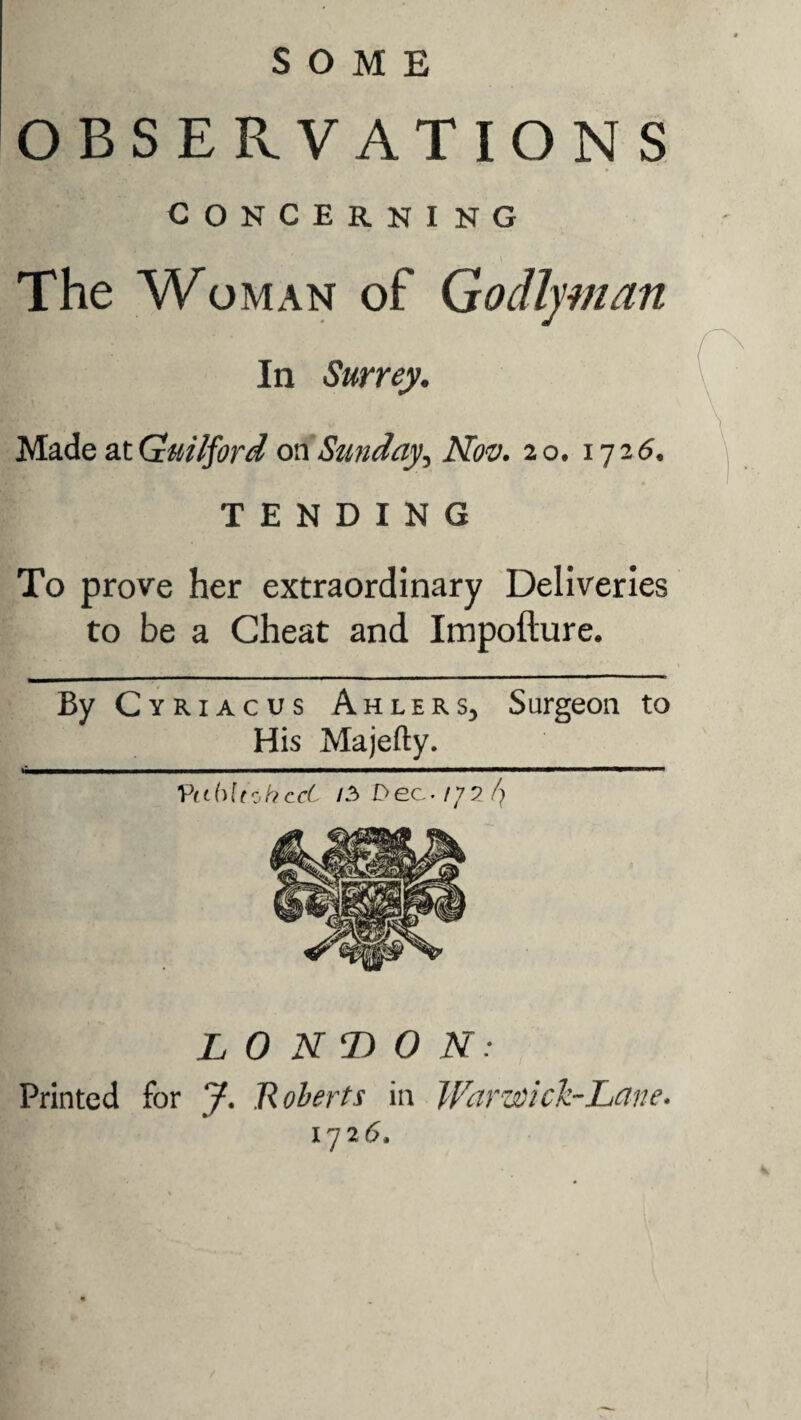 SOME OBSERVATIONS concerning The Woman of Godlyman In Surrey. Made acGuilford on Sunday, Nov. 20. 1726. TENDING To prove her extraordinary Deliveries to be a Cheat and Impofture. By Cyriacus Ahlers, Surgeon to His Majefty. Vi(h ltoherf IZ D ec ■ rj 2 /} LONDON: Printed for J. Roberts in Warwick-Lane. 172 6. /