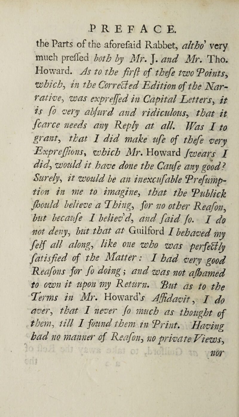 the Parts of the aforefaid Rabbet, altho very much preffed both by Mr. J. and Mr. Tho. Howard, As to the firft of thefe two 'Points, which, in the Corrected Edition of the Nar¬ rative, was exprejfed in Capital Letters, it is fo very abfurd and ridiculous, that it fcarce needs any Reply at all. Was I to grant, that 1 did make ufe of thefe very ExprejfionSy which Mr. Howard Jwears I did, would it have done the Caufe any good l Surely, it would be an inexcufable Prefump- tion in me to imagine, that the Pablick Jhould believe a Things for no other Reafon, but becanfe 1 believd, and [aid fo. I do not deny, but that at Guilford I behaved my felf all along) like one who was perfectly fatisfied of the Matter: I had very good Reafons for fo doing; and was not afhamed to own it upon my Return. Put as to the Terms in Mr. Howard j Affidavit, / do aver, that I never fo much as thought of them3 till 1 found them in Print. Having had no manner of Reafon, no private Views, nor