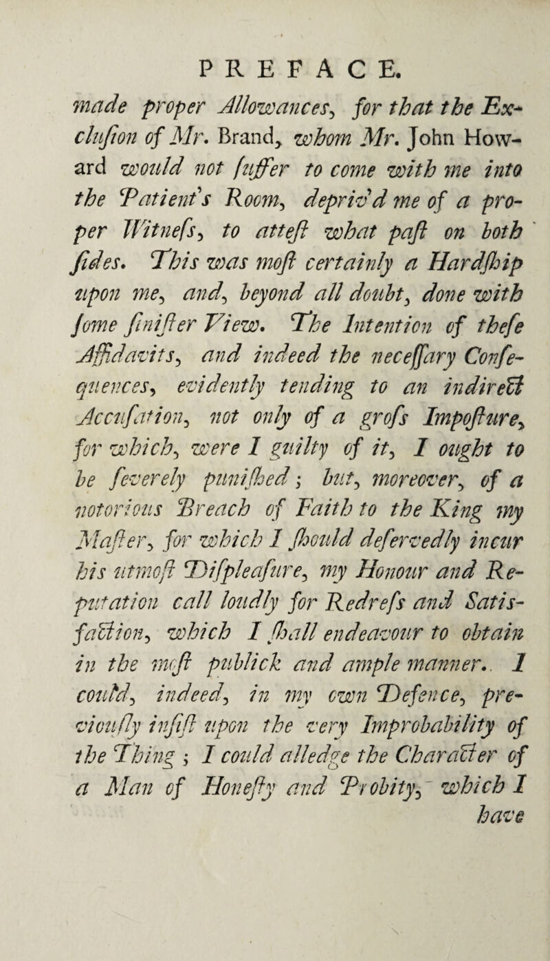 made proper Allowances, for that the Ex* ctufion of Mr. Brand, whom Mr. John How¬ ard would not fuffer to come with me into the Patient's Room, depriv'd me of a pro¬ per Witnefs, to atteji what pafi on both /ides. This was moft certainly a Hardfloip upon me^ and\ beyond all doubt, done with Jome finijter View. 7*he Intention of thefe Affidavits, and indeed the neceffary Confe- quences, evidently tending to an indirect Accufation3 not only of a grofs Impofturey for which5 were 1 guilty of it, 7 ought to be feverely punijhed; bat5 moreover, 0/ # notorious Preach of Faith to the King my Mafler, which I Jhould defervedly incur his tttmoft TDifpleafure3 Honour and Re¬ putation call loudly for Redrefs and Satis¬ faction, which I fhall endeavour to obtain in the mcfi pullick and ample manner.. 1 could 1 indeed, ^ 5Defence, pre* vi011 fly injift upon the very Improbability of the Fhing ; 7 could alledge the Character of a Man of Honefiy and Probity ^~ which 1 have