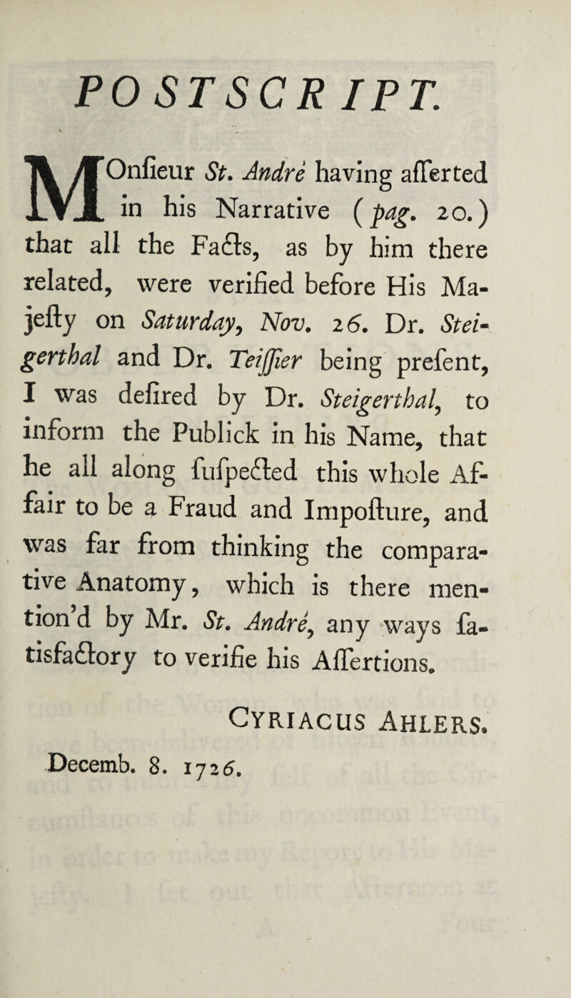 PO ST SC R IPT. MOnfieur St. Andre having afTerted in his Narrative (jhag. 20.) that all the Fafts, as by him there related, were verified before His Ma- jefty on Saturday, Nov. 2 6. Dr. Stei- gerthal and Dr. Teijjier being prefent, I was defired by Dr. Steigerthal\ to inform the Publick in his Name, that he all along fufpefled this whole Af¬ fair to be a Fraud and Impofture, and was far from thinking the compara¬ tive Anatomy, which is there men¬ tion d by Mr. St. Andre, any ways fa- tisfaftory to verifie his Affertions* Cyriacus Ahlers*