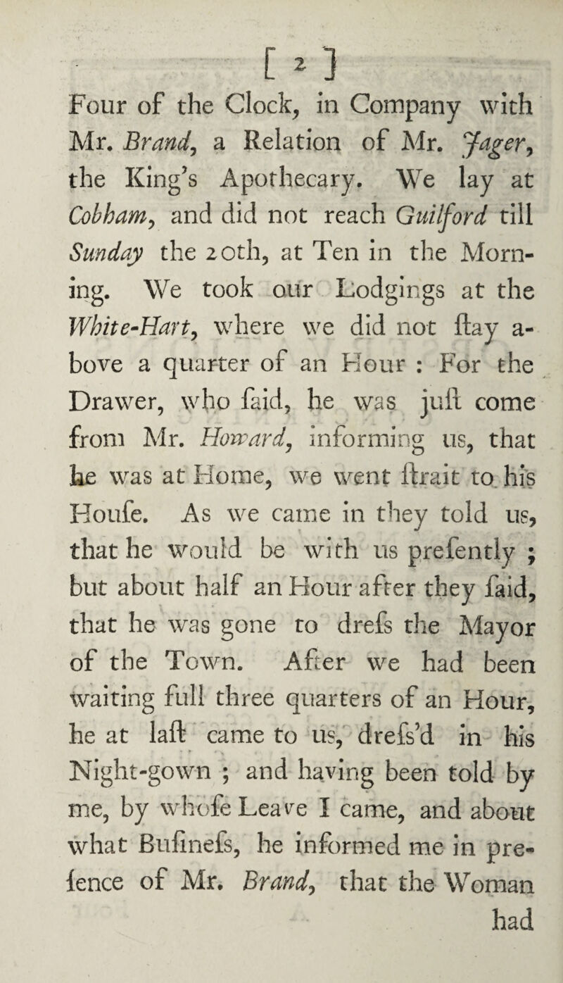 Mr. Brand, a Relation of Mr. Jager, the King’s Apothecary. We lay at Cobham, and did not reach Guilford till Sunday the 20th, at Ten in the Morn¬ ing. We took our Lodgings at the White-Hart, where we did not ftay a- bove a quarter of an Hour : For the Drawer, who faid, he was juft come from Mr. Howard, informing us, that he was at Florae, we went ftrait to his Boufe. As we came in they told us, that he would be with us prefently ; but about half an Flour after they faid, that he was gone to drefs the Mayor of the Town. After we had been waiting full three quarters of an Hour, he at laft came to us, drefs’d in his Night-gown ; and having been told by me, by whole Leave I came, and about what Bufinefs, he informed me in pre- lence of Mr. Brand, that the Woman