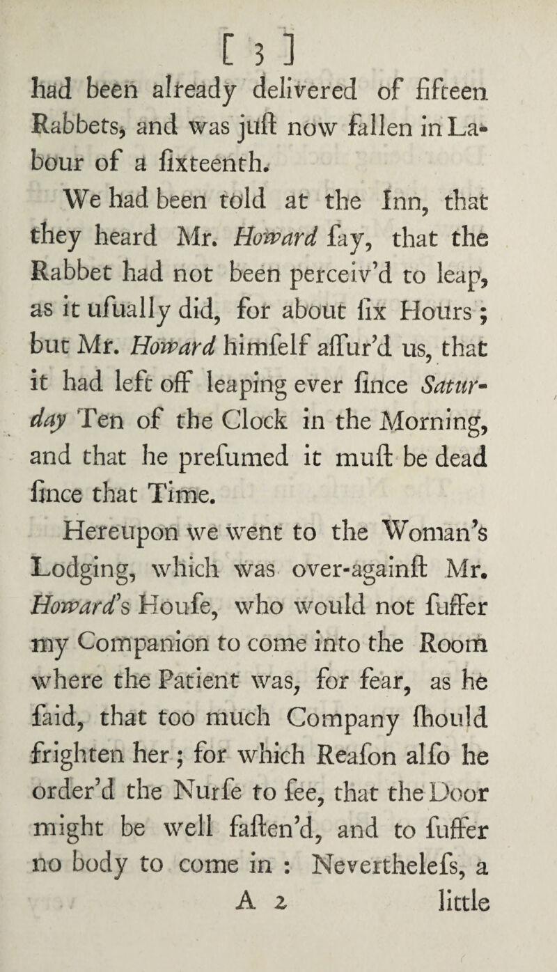 had been already delivered of fifteen Rabbets* and was juft now fallen in La¬ bour of a fixteenth. We had been told at the Inn, that they heard Mr. Howard fay, that the Rabbet had not been perceiv’d to leap, as it ufually did, for about fix Hours; but Mr. Howard himfelf allur’d us, that it had left off leaping ever fince Satur¬ day fen of the Clock in the Morning, and that he prefumed it muft be dead fince that Time. Hereupon we went to the Woman’s Lodging, which was over-againft Mr. Howard's Houfe, who would not fuffer my Companion to come into the Room where the Patient was, for fear, as he faid, that too much Company fhould frighten her; for which Reafon alfo he order’d the Nurfe to fee, that the Door might be well faften’d, and to fuffer no body to come in : Neverthelefs, a A z little