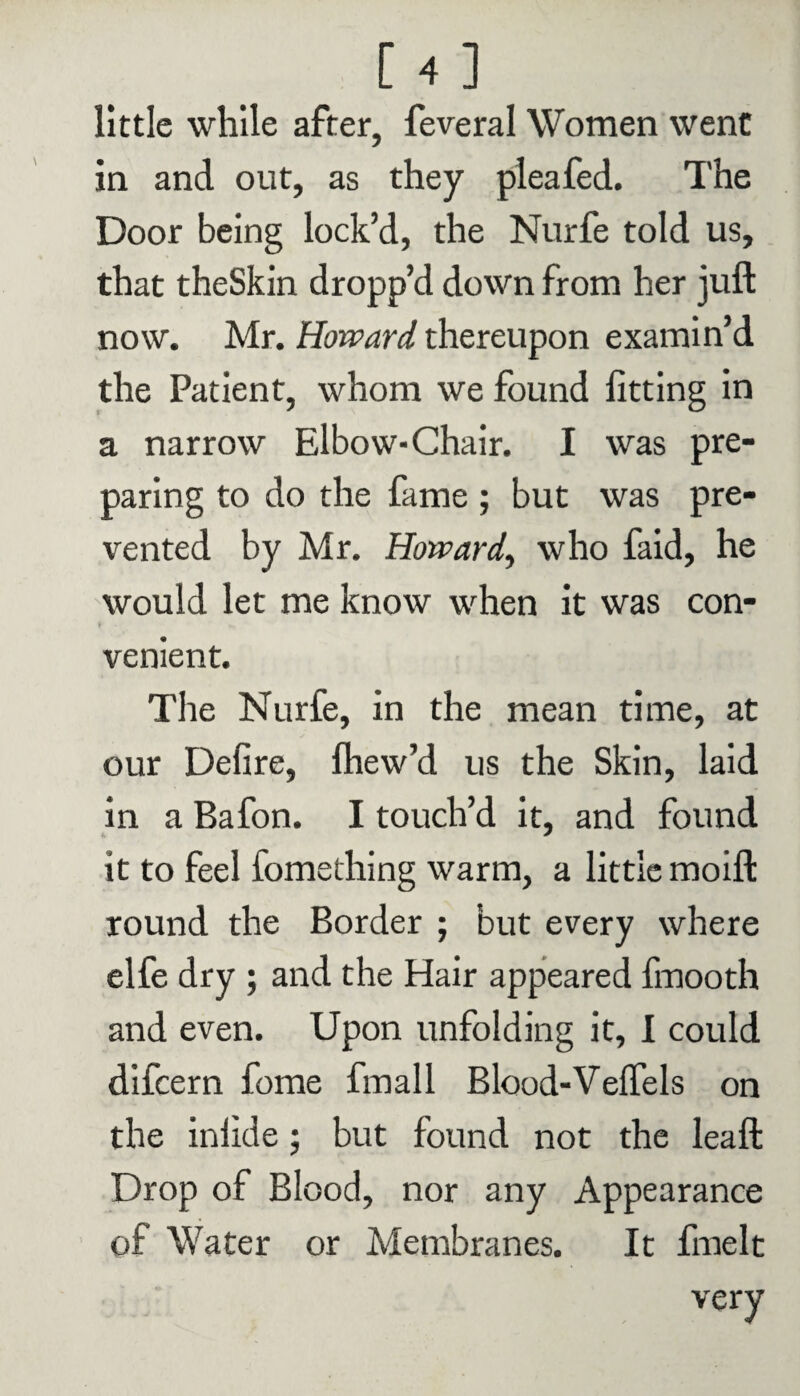 little while after, feveral Women went in and out, as they pleafed. The Door being lock’d, the Nurfe told us, that theSkin dropp’d down from her juft now. Mr. Howard thereupon examin’d the Patient, whom we found fitting in a narrow Elbow-Chair. I was pre¬ paring to do the fame ; but was pre¬ vented by Mr. Howard, who faid, he would let me know when it was con- f- venient. The Nurfe, in the mean time, at our Defire, fhew’d us the Skin, laid in a Bafon. I touch’d it, and found it to feel fomething warm, a little moift round the Border ; but every where elfe dry ; and the Hair appeared fmooth and even. Upon unfolding it, 1 could difcern fome fmall Blood-Velfels on the inlide; but found not the leaft Drop of Blood, nor any Appearance of Water or Membranes. It finelt very