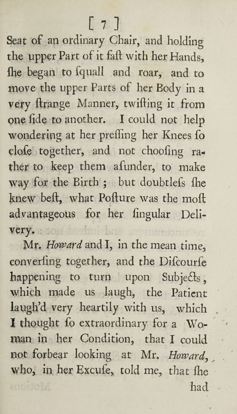 Seat of an ordinary Chair, and holding the upper Part of it fail with her Hands, Ihe began to fquall and roar, and to move the upper Parts of her Body in a very ftrange Manner, twilling it from one fide to another. I could not help wondering at her prelfing her Knees fo clofe together, and not choofing ra¬ ther to keep them afunder, to make way for the Birth ; but doubtlefs fhe knew beft, what Pofture was the moft advantageous for her fingular Deli¬ very. Mr. Howard and I, in the mean time, converfing together, and the Difcourfe happening to turn upon Subjefls, which made us laugh, the Patient laugh’d very heartily with us, which I thought fo extraordinary for a Wo¬ man in her Condition, that I could not forbear looking at Mr. Howard, who, in her Excufe, told me, that £he