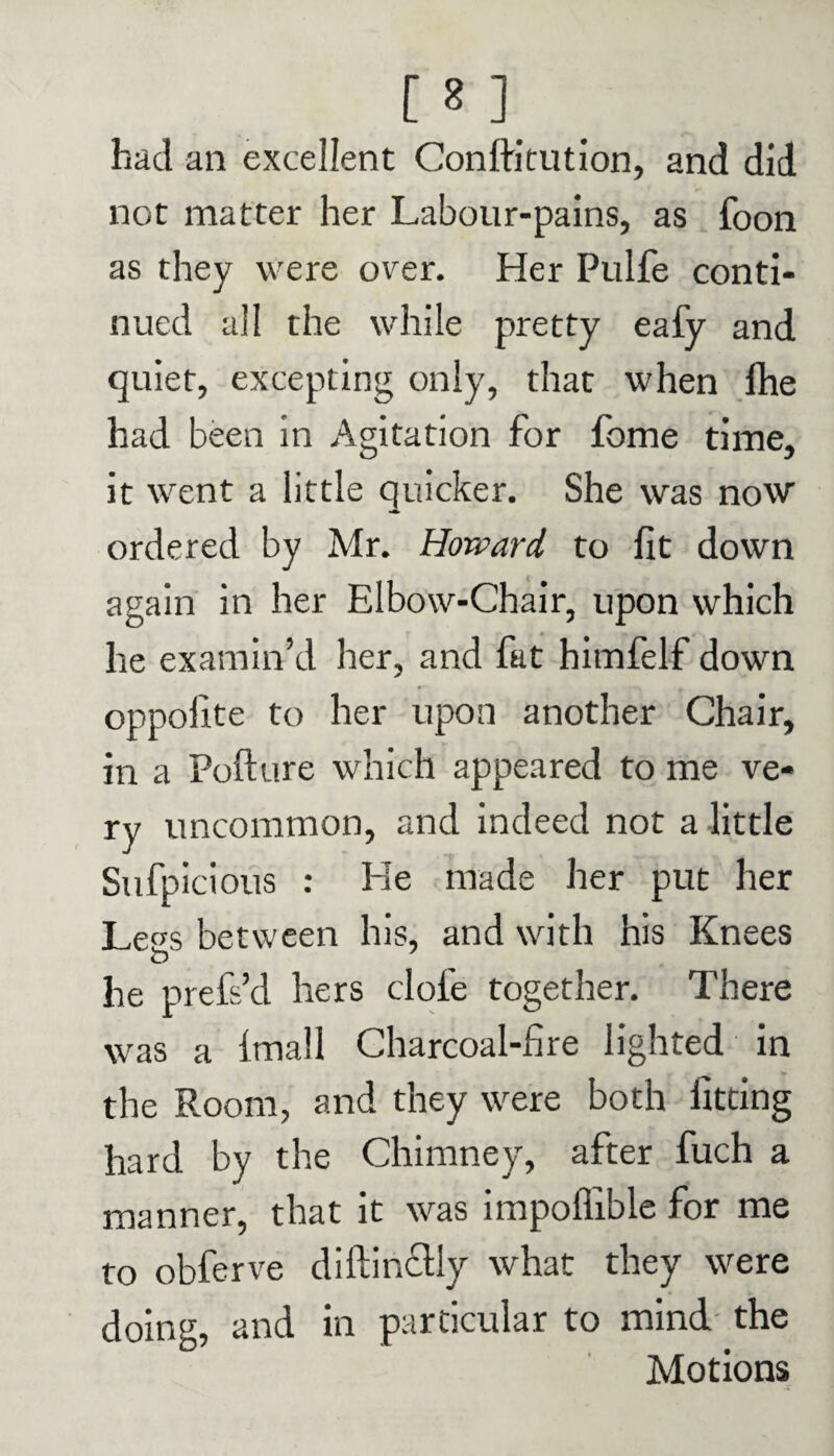 [ 81 . had an excellent Conffr'tution, and did not matter her Labour-pains, as foon as they were over. Her Pulfe conti¬ nued all the while pretty eafy and quiet, excepting only, that when fhe had been in Agitation for fome time, it went a little quicker. She was now ordered by Mr. Howard to fit down again in her Elbow-Chair, upon which he examin’d her, and fat himfelf down oppofite to her upon another Chair, in a Pofture which appeared to me ve¬ ry uncommon, and indeed not a little Sufpicious : He made her put her Legs between his, and with his Knees o he prefs’d hers dole together. There was a fmall Charcoal-fire lighted in the Room, and they were both fitting hard by the Chimney, after fuch a manner, that it was impoffible for me to obferve diftinclly what they were doing, and in particular to mind the Motions