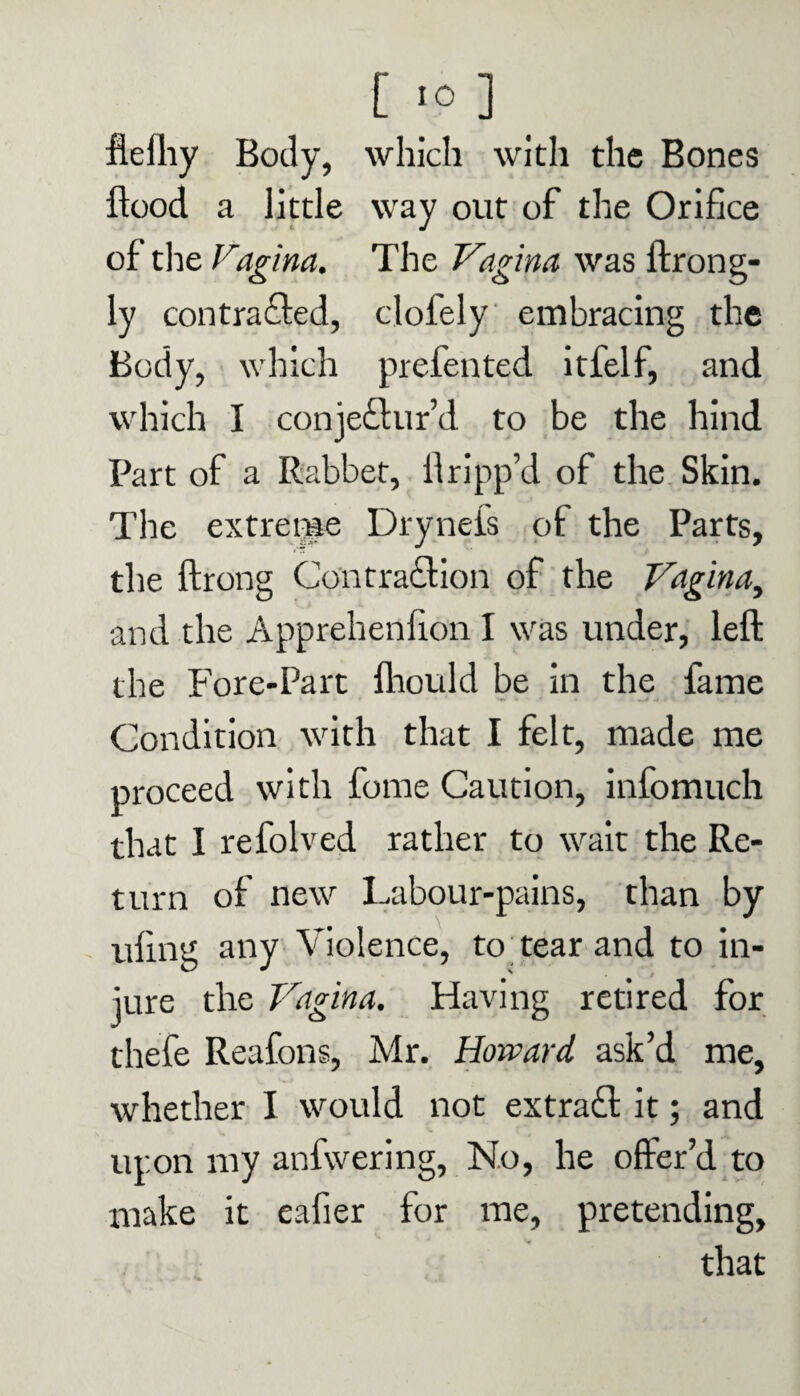 flefhy Body, which with the Bones flood a little way out of the Orifice of the Vagina. The Vagina was ftrong- ly contracted, clofely embracing the Body, which prefented itfelf, and which I conjectur’d to be the hind Part of a Rabbet, flripp’d of the Skin. The extreme Dryneis of the Parts, the ftrong Contraction of the Vagina, and the Apprehenfion I was under, left the Fore-Part fliould be in the fame Condition with that I felt, made me proceed with fome Caution, infomuch that I refolved rather to wait the Re¬ turn of new Labour-pains, than by tiling any Violence, to tear and to in¬ jure the Vagina. Having retired for thefe Reafons, Mr. Howard ask’d me, whether I would not extra£l it; and upon my anfwering, No, he offer’d to make it eafier for me, pretending, that