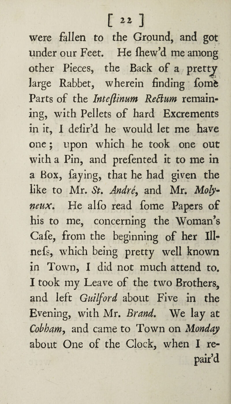 [»] were fallen to the Ground, and got under our Feet. He fhew’d me among other Pieces, the Back of a pretty large Rabbet, wherein finding fomfc Parts of the Inteflinum Re Slum remain¬ ing, with Pellets of hard Excrements in it, I defir’d he would let me have one; upon which he took one out with a Pin, and prefented it to me in a Box, faying, that he had given the like to Mr. St. Andre, and Mr. Moly- neux. He alfo read fome Papers of his to me, concerning the Woman’s Cafe, from the beginning of her 111- nefs, which being pretty well known in Town, I did not much attend to. I took my Leave of the two Brothers, and left Guilford about Five in the Evening, with Mr. Brand. We lay at Cobham, and came to Town on Monday about One of the Clock, when I re¬ pair’d