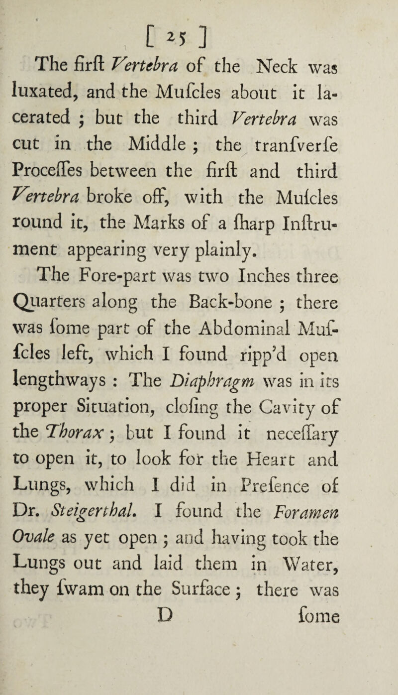 The farft Vertebra of the Neck was luxated, and the Mufcles about it la¬ cerated ; but the third Vertebra was cut in the Middle ; the tranfverfe Proceffes between the firft and third Vertebra broke off, with the Mufcles round it, the Marks of a lharp Inftru- ment appearing very plainly. The Fore-part was two Inches three Quarters along the Back-bone ; there was iome part of the Abdominal Muf- fcles left, which I found ripp’d open lengthways : The Diaphragm was in its proper Situation, doling the Cavity of the Thorax; but I found it necelfary to open it, to look for the Heart and Lungs, which 1 did in Prefence of Dr. Steigerthal. I found the Foramen Ovale as yet open ; and having took the Lungs out and laid them in Water, they iwam on the Surface 5 there was D fome