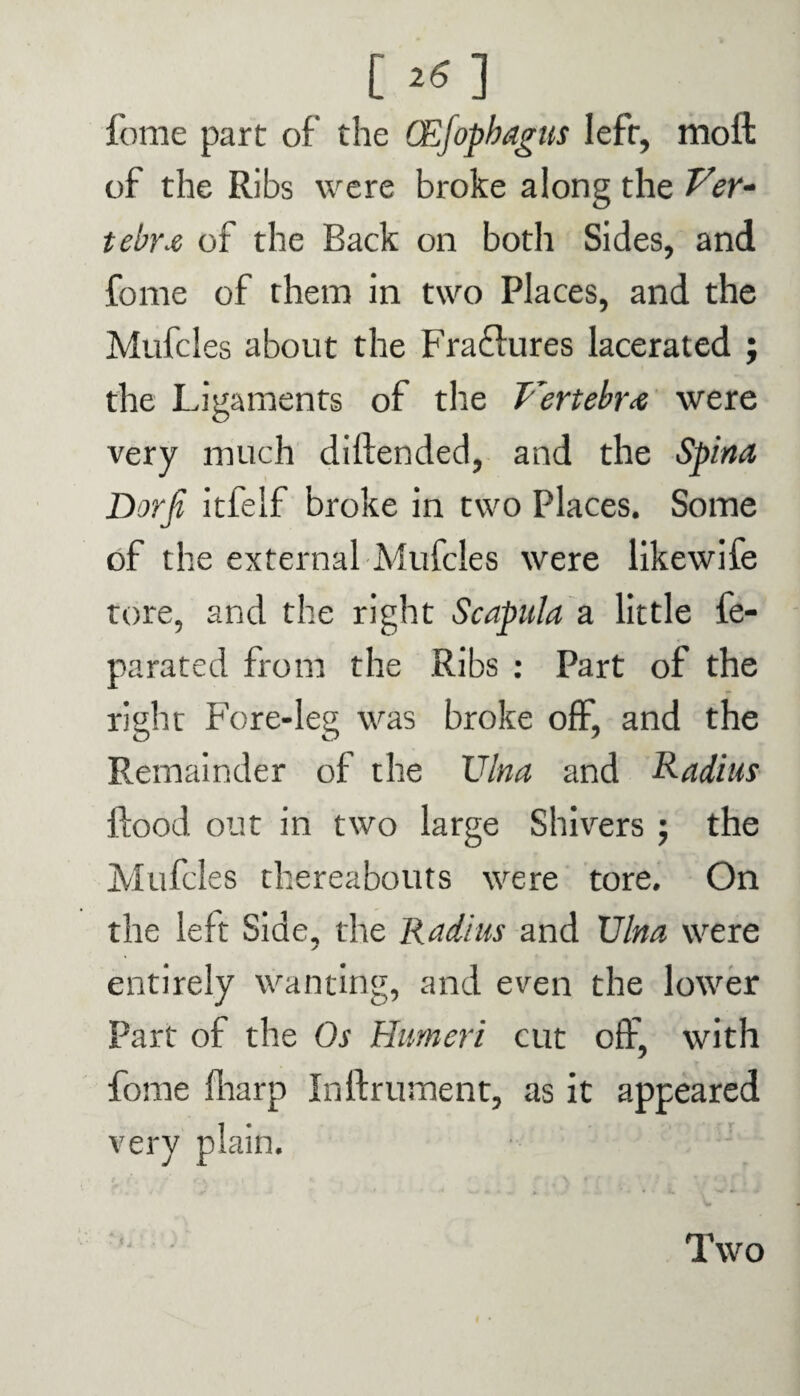 [*S] fome part of the (Ejophagus left, molt of the Ribs were broke along the Ver¬ tebra of the Back on both Sides, and fome of them in two Places, and the Mufcles about the Fra&ures lacerated ; the Ligaments of the Vertebra were very much diflended, and the Spina Dorfi itfelf broke in two Places. Some of the external Mufcles were likewife tore, and the right Scapula a little fe- parated from the Ribs : Part of the right Fore-leg was broke off, and the Remainder of the Ulna and Radius flood out in two large Shivers ; the Mufcles thereabouts were tore. On the left Side, the Radius and Ulna were entirely wanting, and even the lower Part of the Os Humeri cut off, with fome fharp Inftrument, as it appeared very plain. Two