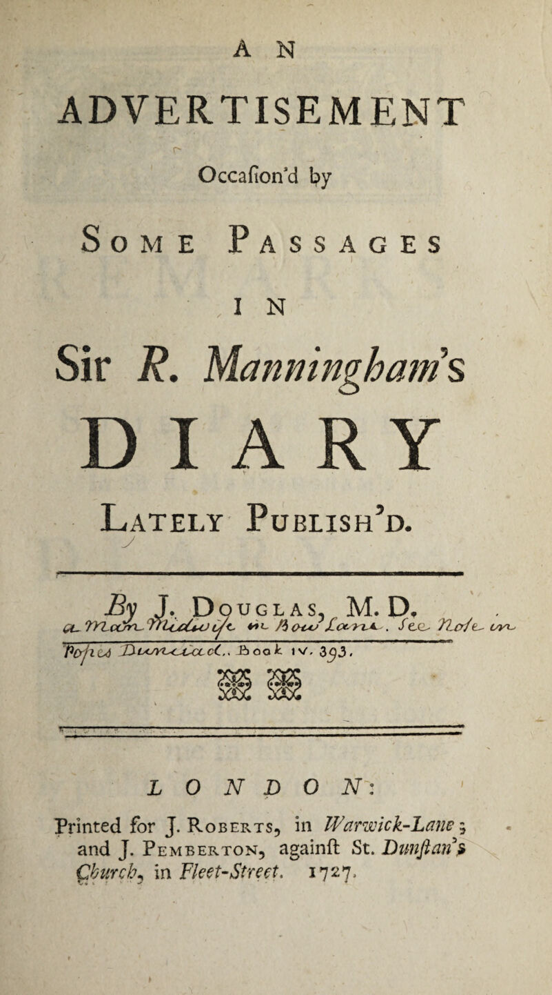 A N ADVERTISEMENT r- Occafion'd \:^y Some Passages ) I N Sir R. Manmngham’s DIARY V Lately Publish’d. i/yi^ LONDON': Printed for J. Roberts, in Warwick-Lane ^ and J. Pemberton, againft St. Bimftan^ Qburcb^ in Fleet-Street, 1727.