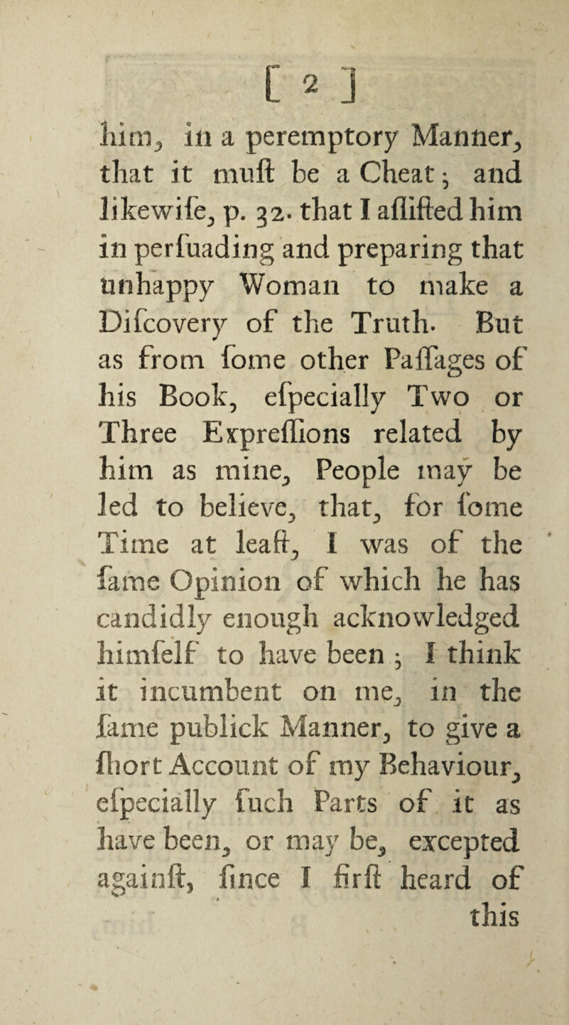 C 2 ] liim^ ill a peremptory Manner, that it miift be a Cheat ^ and likewife, p. 32. that I aflifted him in perfuading and preparing that unhappy Woman to make a Difcovery of the Truth. But as from fome other PalTages of his Book, efpecially Two or Three Expreffions related by him as mine. People may be led to believe, that, for fome Time at leaft, 1 was of the fame Opinion of which he has candidly enough acknowledged himfelf to have been j I think it incumbent on me, in the fame publick Manner, to give a fliort Account of my Behaviour, efpecially fuch Parts of it as have been, or may be, excepted againft, lince I firft heard of this