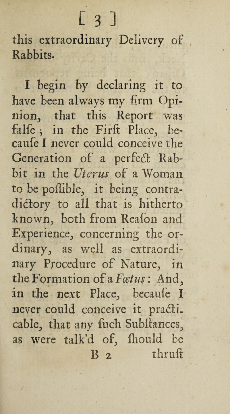 [ ’3 ] this extraordinary Delivery of Rabbits. I begin by declaring it to have been always my firm Opi- nion^ that this Report was falfe 9 in the Fir ft Place, be- caiife I never could conceive the Generation of a perfedl Rab¬ bit in the Uterus of a Woman to'be poffible, it being contra- didiory to all that is hitherto known, both from Reafon and Experience, concerning the or¬ dinary, as well as extraordi¬ nary Procedure of Nature, in the Formation of a Foetus: And, in the next Place, becaufe I never could conceive it pradfi- cable, that any fuch Subftances, as were talk’d of, fliould be