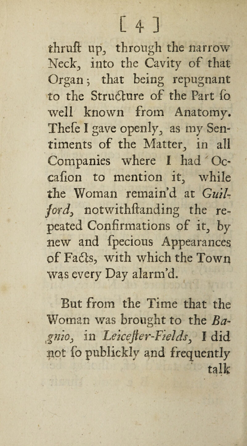 thruft up^ through the narrow Neck^ into the Cavity of that Organ ^ that being repugnant to the Strudture of the Part fo well known from Anatomy. Thefe I gave openly^ as my Sen¬ timents of the Matter^ in all Companies where I had' Oc- calion to mention it, while the Woman remain’d at GuiU fovdj notwithftanding the re¬ peated Confirmations of it, by new and fpecious Appearances of Fadls, with which the Town was every Day alarm’d. But from the Time that the Woman was brought to the Ba- gnio, in Lekefter-FteJds^ I did not fo publickly and frequently talk