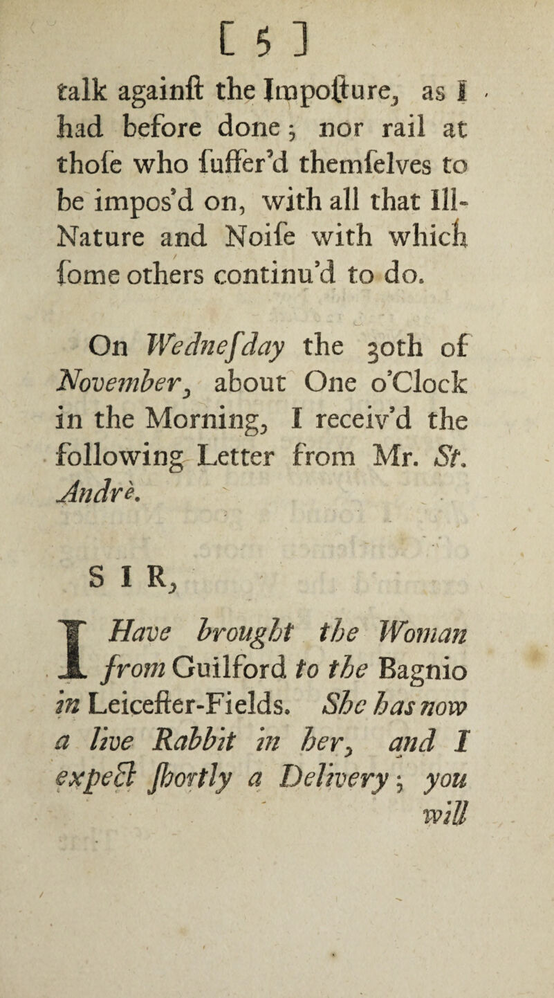 C 5 ] talk againft the IrapofturCj as I • had before done j nor rail at thofe who fuffer’d themfelves to be impos’d on, with all that Ill- Nature and Noife with whicli fome others continu’d to do. On Wednefday the 30th of November, about One o’clock in the Morning, I receiv’d the following Letter from Mr. St. Andrk SIR, I Have brought the Woman from Guilford to the Bagnio \n Leicefter-Fields. She has now a live Rabbit in her, and I expeB jhortly a Delivery, you ■ ’ ' win