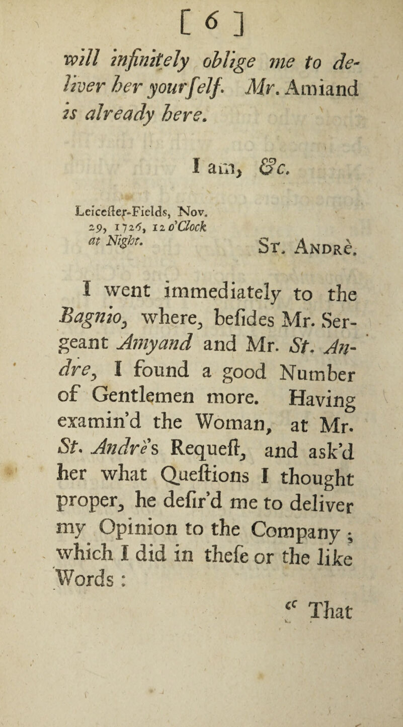 [6] mil infinitely oblige me to de^ liver her yourf ?lf. Mr. Amiand is already here. ' I aui, ^c. Leiccftef-Ficlds, Nov. 29, 172^5, 11 o'clock at Nishr. St. Andr^. \ I went immediately to the Bagnioj where, befides Mr. Ser¬ geant Amyand and Mr. St. An- dre^ I found a good Number of Gentlemen more. Having examin’d the Woman, at Mr. St. Andrew Requefl, and ask’d her what Queftions I thought proper, he defir’d me to deliver my Opinion to the Company ; which I did in thefe or the like W^ords : That