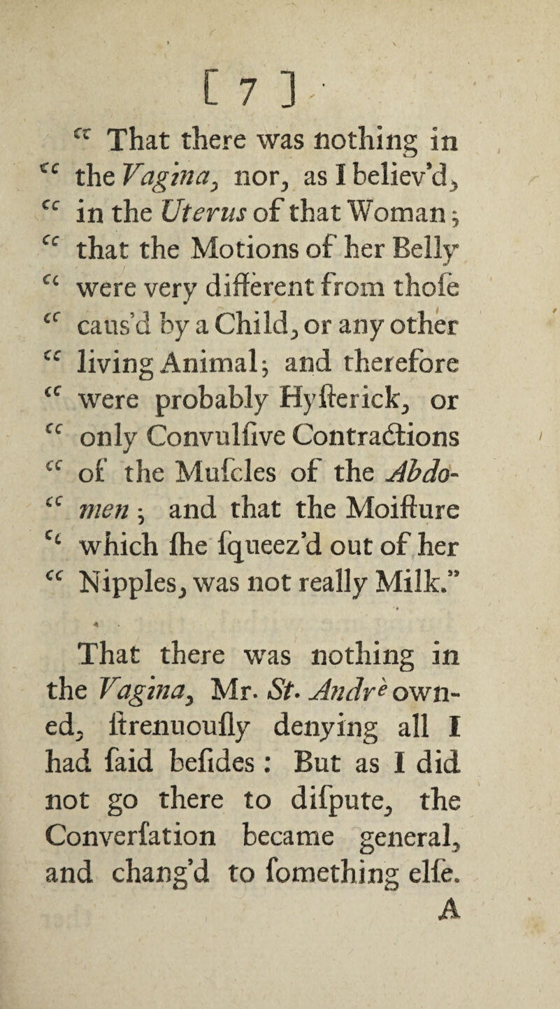 That there was nothing in the Vagina^ nor, as I believ’d, in the Uterus of that Woman; that the Motions of her Bell}- were very different from thole caus’d by a Child, or any other living Animal; and therefore were probably Hyfterick, or only Convullive Contractions of the Mufcles of the Jbdo- men ; and that the Moifture which flie fqueez’d out of her Nipples, was not really Milk.” That there was nothing in the Vaginaj Mr. St. Andr^ own¬ ed, Itrennoully denying all I had faid befides: But as I did not go there to difpute, the Converfation became general, and chang’d to fomething elfe. A