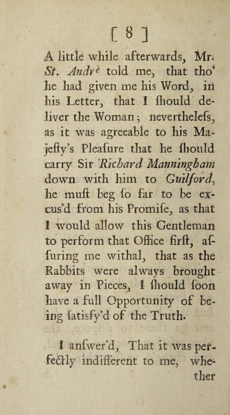 A little while afterwards, Mr= St. Andr^ told me, that tho’ he had given me his Word, iii his Letter, that I fhould de¬ liver the Woman; neverthelefs, as it was agreeable to his Ma- jefty’s Pleafure that he fliould carry Sir 'Rkbard Manninghani down with him to Guilford^ he muft beg lo far to be ex¬ cus’d from his Promife, as that • I would allow this Gentleman to perform that Office firft, af- furing me withal, that as the Rabbits were always brought away in Pieces, I fliould foon have a full Opportunity of be¬ ing fatisfy’d of the Truth. I anfwer’d. That it was pef- fedlly indifferent to me, whe¬ ther