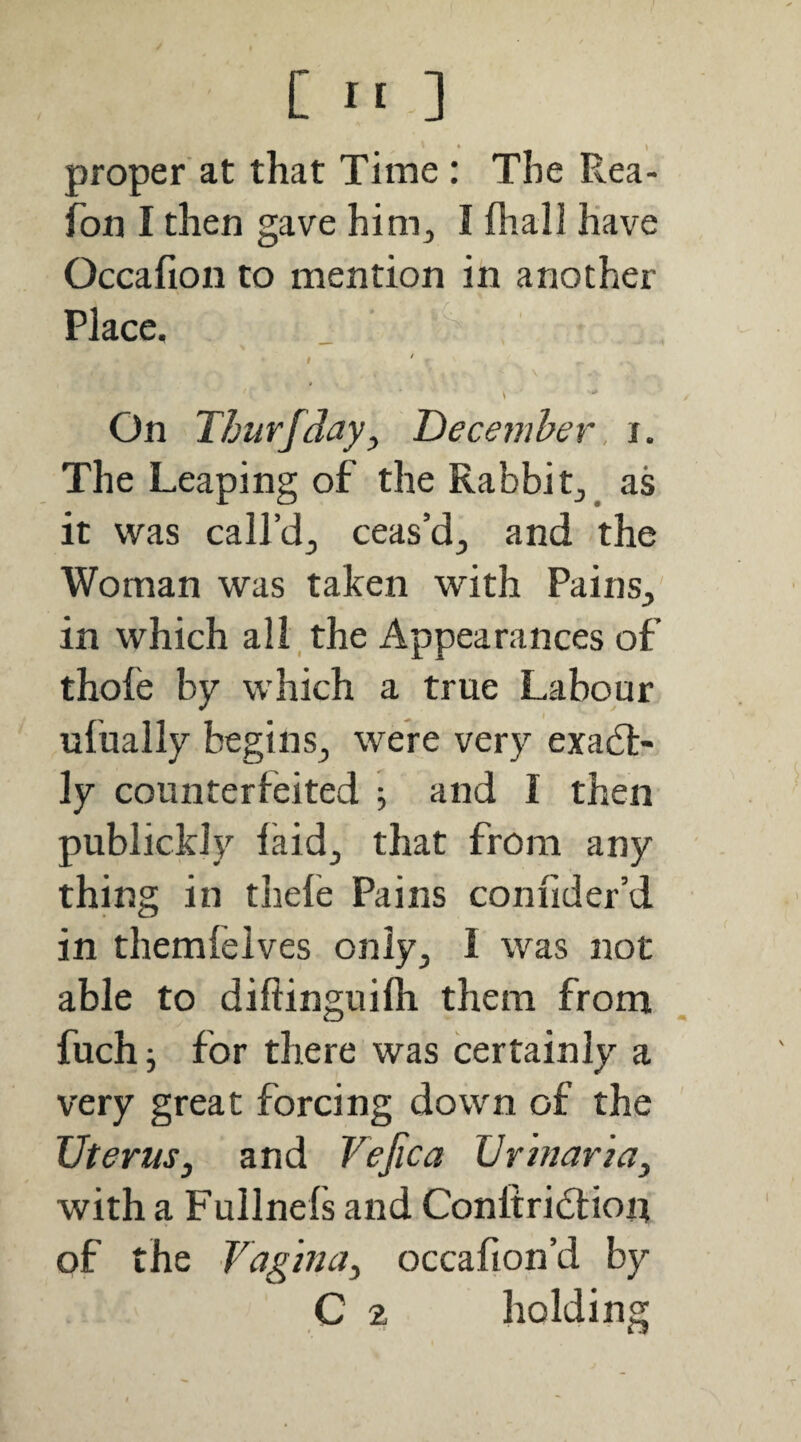 C ] proper'at that Time : The Rea- fon I then gave him^ I fliall have Occafion to mention in another Place. I On Thurfday^ December, i. The Leaping of the Rabbity_ as it was call’d^ ceas’d^ and the Woman was taken with PainS;, in which all , the Appearances of thofe by which a true Labour ufually begins^ were very exact¬ ly counterfeited ; and I then publickJy laid^ that from any thing in thele Pains confider’d in themleives only^ I was not able to diftinguiih them from fuch j for there was certainly a very great forcing down of the Uterus, and Vejica Urinaria, with a Fullnefs and Conltridlioi? of the Vagina, occafion’d by C 2 holding