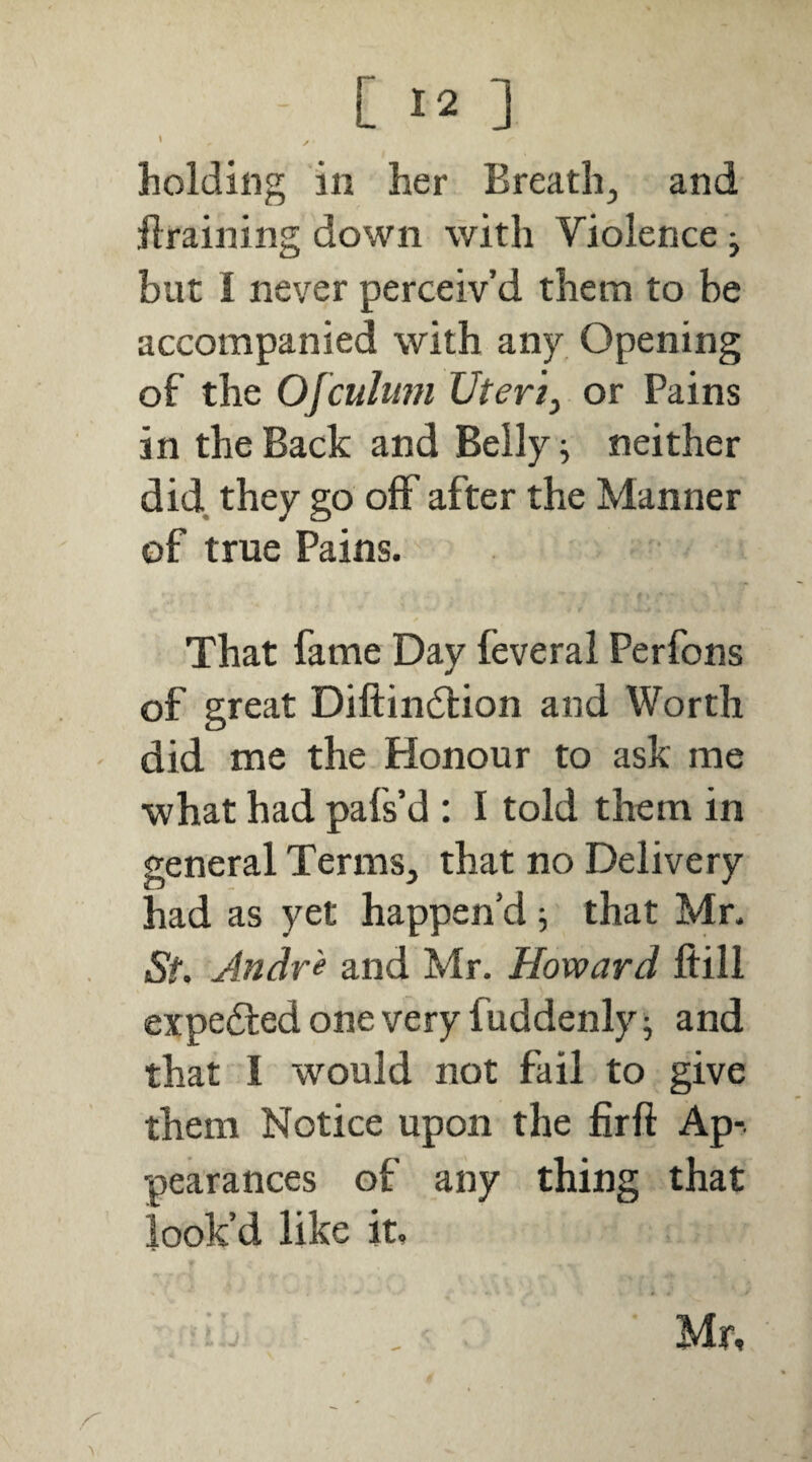 \ holding in her Breath, and draining down with Violence ; but I never perceiv’d them to be accompanied with any Opening of the Ofcuhmi Uteriy or Pains in the Back and Belly ^ neither did. they go oflf after the Manner of true Pains. That fame Day feveral Perfons of great Diftindtion and Worth did me the Honour to ask me what had pafs’d : I told them in general Terms, that no Delivery had as yet happen’d; that Mr. St. Andr 'e and Mr. Howard ftill expelled one very fuddenly; and that I would not fail to give them Notice upon the fir ft Ap-. pearances of any thing that look’d like it. Mr,