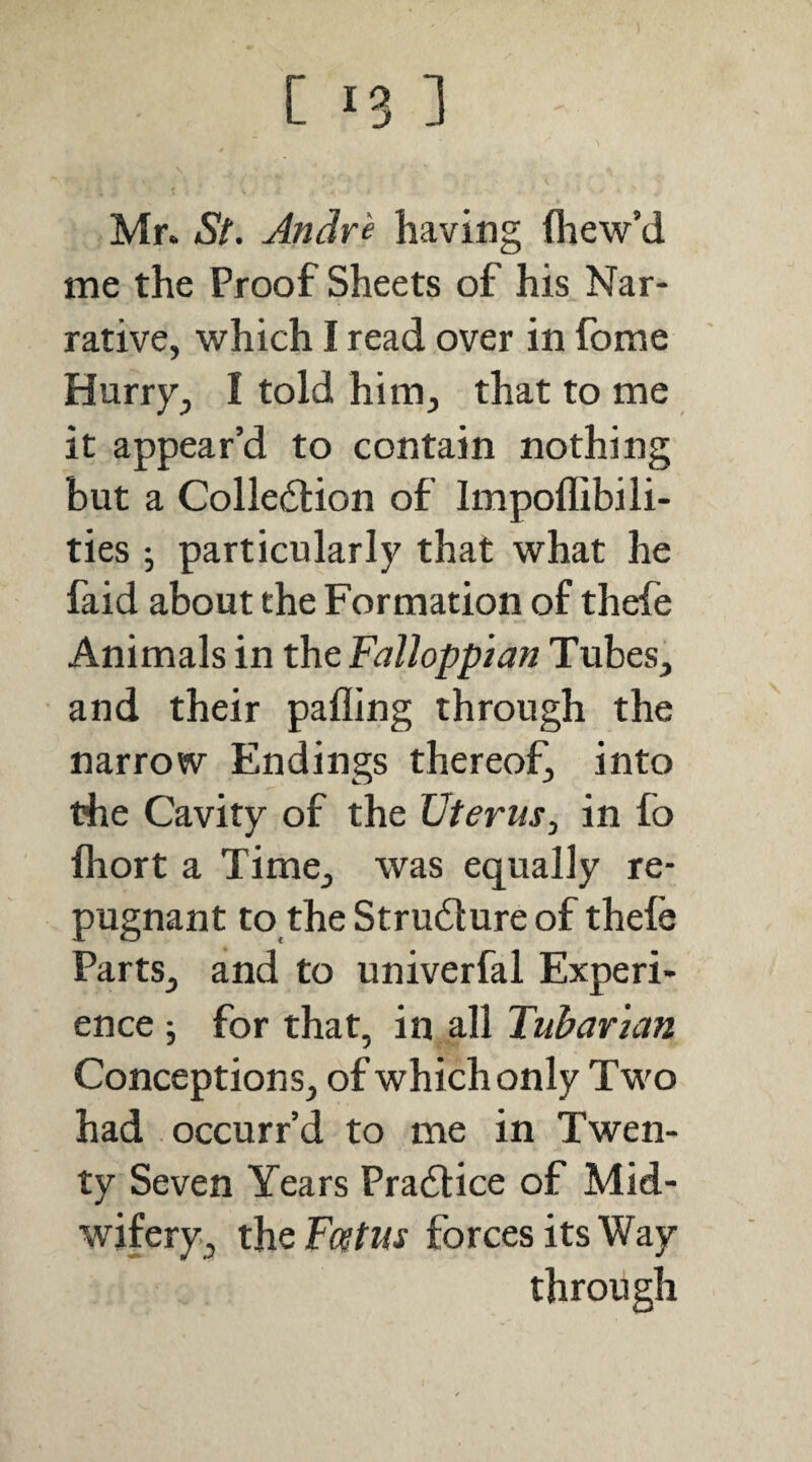 Mr. St, Andre having fliew’d me the Proof Sheets of his Nar¬ rative, which I read over in fome Hurry, I told him, that to me it appear’d to contain nothing but a Collection of Impoffibili- ties •, particularly that what he faid about the Formation of thefe Animals in the Fallopp 'tan Tubes, and their palling through the narrow Endings thereof, into the Cavity of the Uterus^ in fo fliort a Time, was equally re¬ pugnant to the Structure of thefe Parts, and to univerfal Experi¬ ence ; for that, in all Tubar 'ian Conceptions, of which only Two had occurr’d to me in Twen¬ ty Seven Years Practice of Mid- ’wifery, the forces its Way through