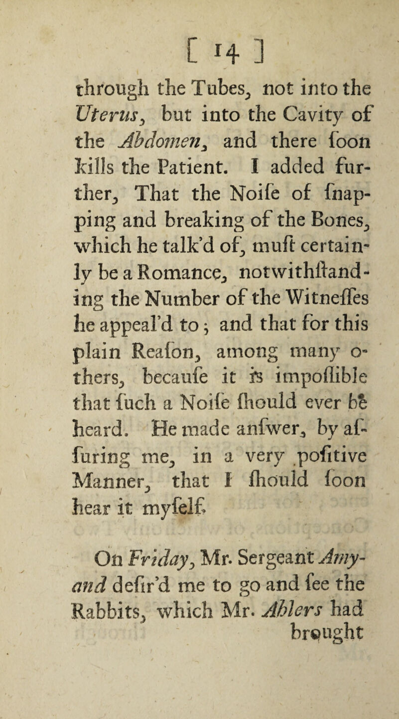 through theTubeSj not into the Uterus, but into the Cavity of the Abdomen, and there foon hills the Patient. I added fur¬ ther, That the Noife of fnap- ping and breaking of the Bones, which he talk’d of, muft certain¬ ly be a Romance, notvvithfland- ing the Number of the WitnelTes he appeal’d to; and that for this plain Reafon, among many o- thers, becaufe it fs impollible that fuch a Noife fhould ever b% ' heard. He made anfwer, by af~ Turing me, in a very pofitive Manner, that I fhould foon hear it myfelf bn Friday, Mr. Sergeant Aniy- and defir’d me to go and fee the Rabbits, which Mr. Ahlers had brought