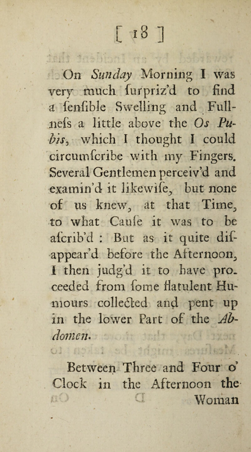 /On Sunday Morning I was very much fur priz’d to find a fenfible Swelling and Full- nefs a little above the Os Pu¬ bis^- which I thought I could circumfcribe with my Fingers. Several Gentlemen perceiv’d and examin’d it likewife, but none o£ us knew^, at that Tirne^ to what Caule it was to be afcrib’d : But as it quite dif- •appear’d before the Afternoon^ 1 then judg’d it to have pro¬ ceeded from fome fiatulent Hu¬ mours colledled and pent up in the lower Part of the Jb- domen. ■ Between* Three and Four o’ Clock in the Afternoon the- Woman