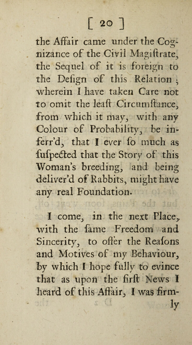 the Affair came under the Cog¬ nizance of the Civil Magi ft rate, the Sequel of it is foreign to the Defign of this Relation ^ wherein I have taken Care not to omit the leaft Circumftance, from which it may, with any Colour of Probability, be in- ferfd, that I ever fo much as fufpedled that the Story of this Woman’s breeding, and being deliver’d of Rabbits, might have any real Foundation. « I come, in the next Place,, with the fame Freedom and Sincerity, to offer the Reafons and Motives of my Behaviour, by which I hope fully to evince that as upon the firft: News I heard of this Affair, I was firm-