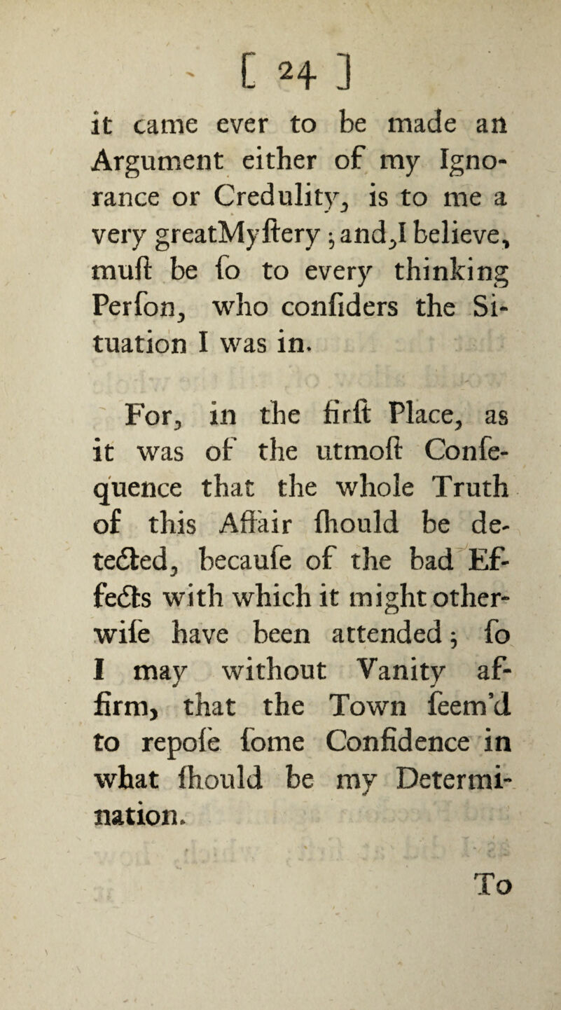 ' C H ] it came ever to be made an Argument either of my Igno¬ rance or Credulitj^j is to me a very greatMyftery ^ and;,I believe, muft be fo to every thinking Perfon, who confiders the Si¬ tuation I was in. ' For, in the firft Place, as it was of the utmoft Confe- quence that the whole Truth of this Aflrair fhould be de-, tedled, becaufe of the bad’^Ef- fedts with which it might other- wife have been attended; fo I may without Vanity af¬ firm, that the Town feem’d to repole fome Confidence in what Ihould be my Determi¬ nation. To