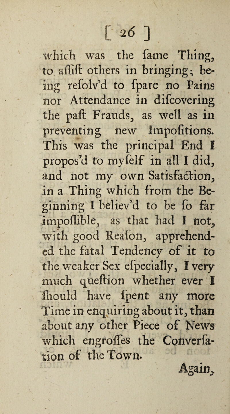 [ 2(5 ] which was the fame Thing, to aflitt others in bringing; be¬ ing refolv’d to fpare no Pains nor Attendance in difcovering the paft Frauds, as well as in preventing new Irapofitions. This was the principal End I propos’d to myfelf in all I did, and not my own Satisfadlion, in a Thing which from the Be¬ ginning I believ’d to be fo far impoflible, as that had I not, with good Reafon, apprehend¬ ed the fatal Tendency of it to the weaker Sex efpecially, I very much queftion whether ever 1 Ihould have fpent any more Time in enquiring about it, than about any other Piece of News which engroffes the Convcrfa- tion of the Town. Again,