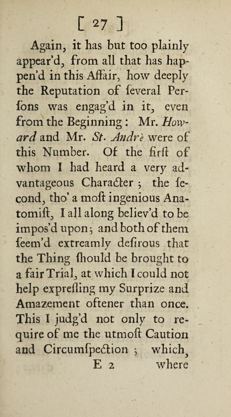 Again, it has but too plainly appear’d, from all that has hap¬ pen’d in this Affair, how deeply the Reputation of feveral Per- fons was engag’d in it, even from the Beginning: Mr. How¬ ard and Mr. St- Andre were of this Number. Of the firff of whom I had heard a very ad¬ vantageous Character ; the fe- cond, tho’ a rnofl: ingenious Ana- tomifl:, I all along believ’d to be impos’d upon ^ and both of them feem’d extreamly defirous that the Thing fhould be brought to a fair Trial, at which I could not help exprefling my Surprize and Amazement oftener than once. This I judg’d not only to re- (juire of me the utmoft Caution and Circumfpedlion j which^ E 2 where