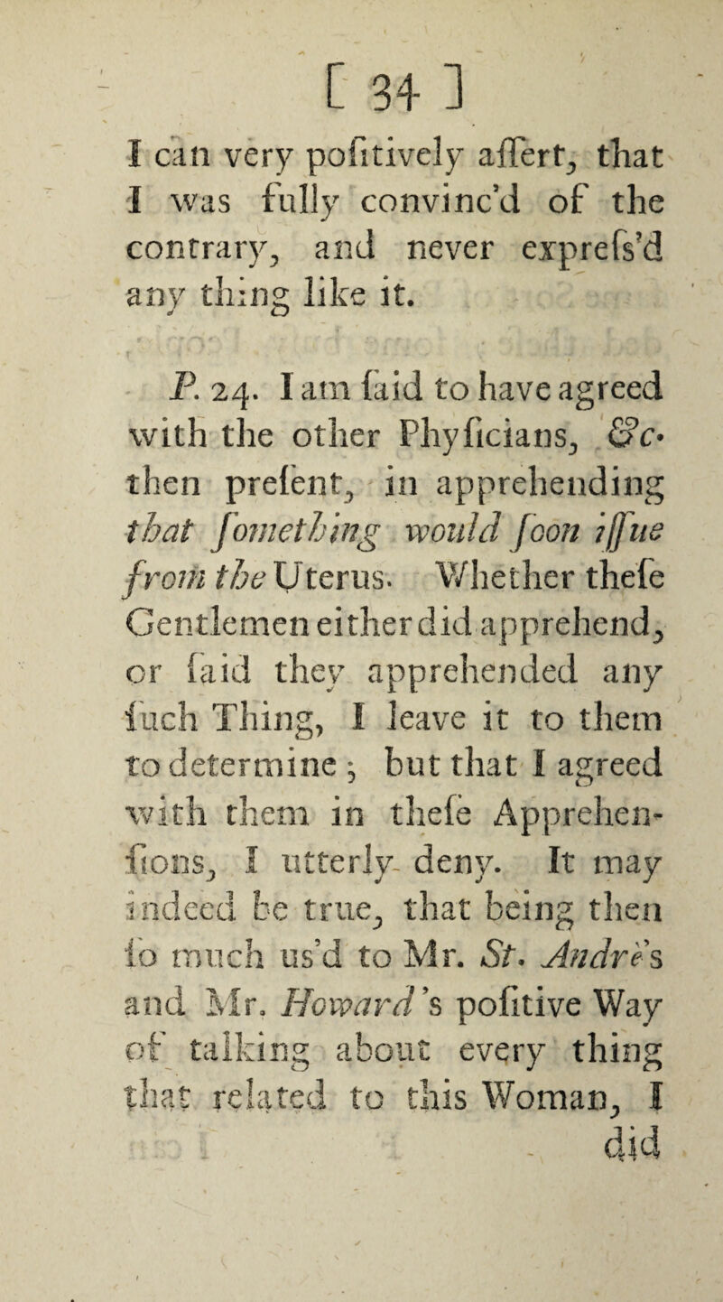 I can very pofitively affert, that I was fully convinc’d of the contrary, and never exprefs’d any tiling like it. T P. 24. I am laid to have agreed with the other Phyficians, &€• then prelent, in apprehending tbat fomething would Jeon jffue from the Uterus. V/hether thefe Gentlemen either did apprehend, or laid they apprehended any ilich Thing, I leave it to them to determine ^ but that' I agreed with them in thefe Apprehen- ftonSj I utterly- deny. It may indeed be true, that being then lb much us’d to Mr. St. Andrew and Mr. Howard’?, politive Way of talking about every thing that related to this Woman, I - did
