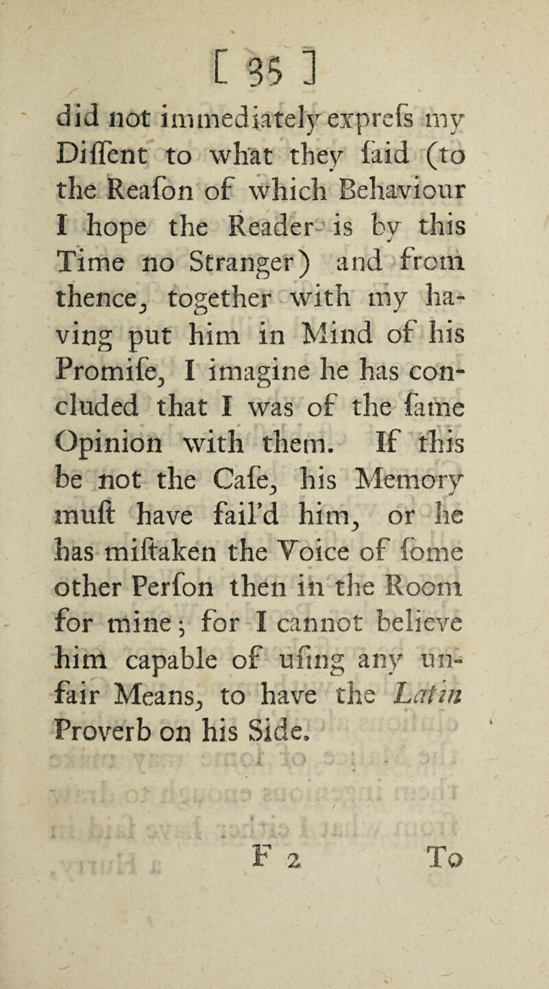 did not immediately exprcfs my Diffent to what they laid (to the Reafon of which Behaviour I hope the Reader- is by this Time no Stranger) and from thence^ together with my ha¬ ving put him in Mind of his Promife, I imagine he has con¬ cluded that I was of the fame Opinion with them. If this be not the Cafe, his Memory J c/ muft have fail’d him^ or he has miftaken the Voice of lome other Perfon then in the Room for mine; for I cannot believe him capable of ufing any un¬ fair Meansj to have the Latin Proverb on his Side.