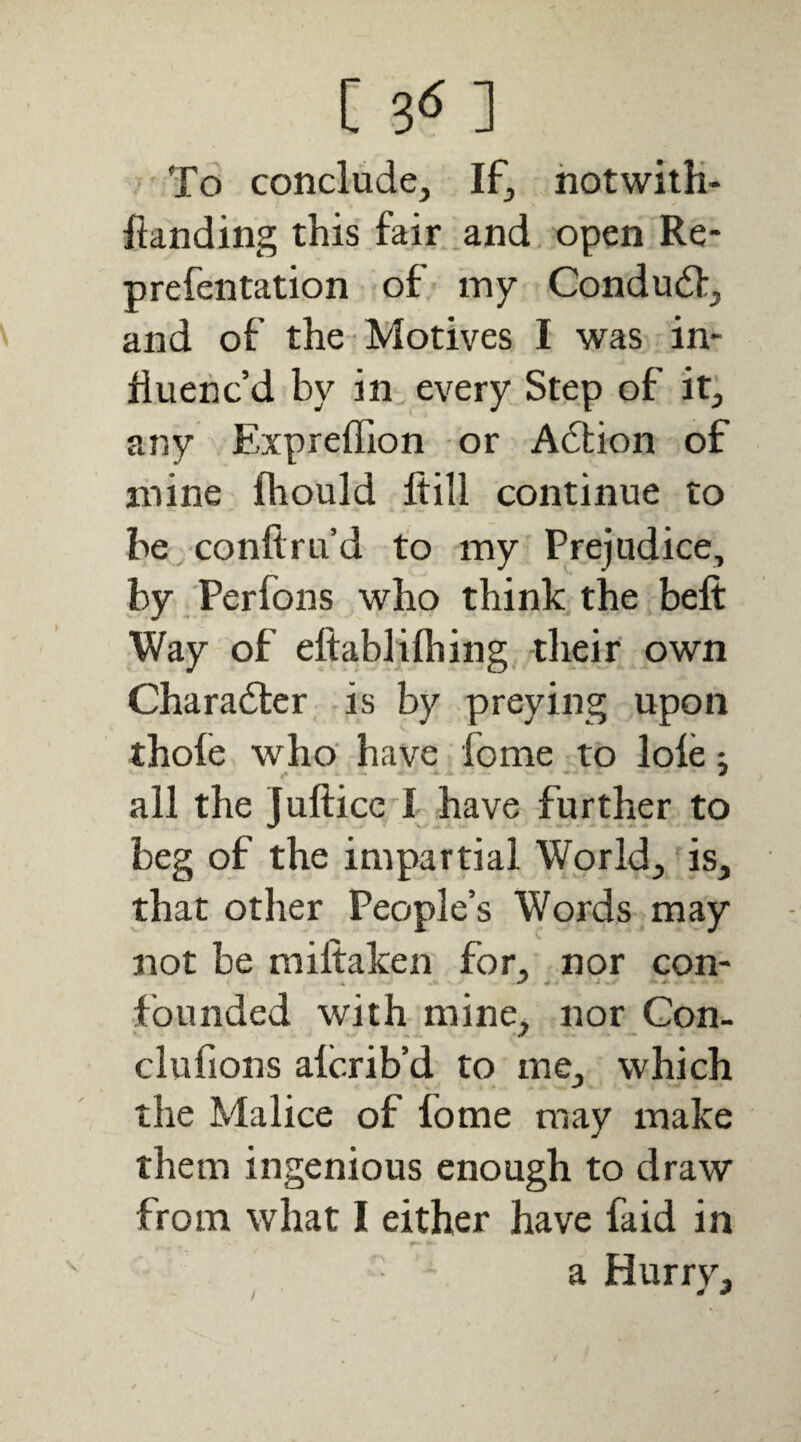 [ 3-5 ] To conclude. If, hotwilH- ftanding this fair .and open Re- prefentation of my Condu6]:, and of the Motives I was in¬ fluenc’d by in every Step of it, any Expreffion or Adtion of mine fliould ftill continue to be.coiiftru’d to my Prejudice, by Perfons who think the befi: Way of eftablifhing -tlieir own Charadtcr is by preying upon thole who have fome to lole; all the Jufticc I have further to beg of the impartial World, is, that other People’s Words may not be miftaken for, nor con¬ founded with mine, nor Con- clufions alcrib’d to me, which the Malice of fome may make them ingenious enough to draw from what I either have faid in a Hurrv, / ^ *