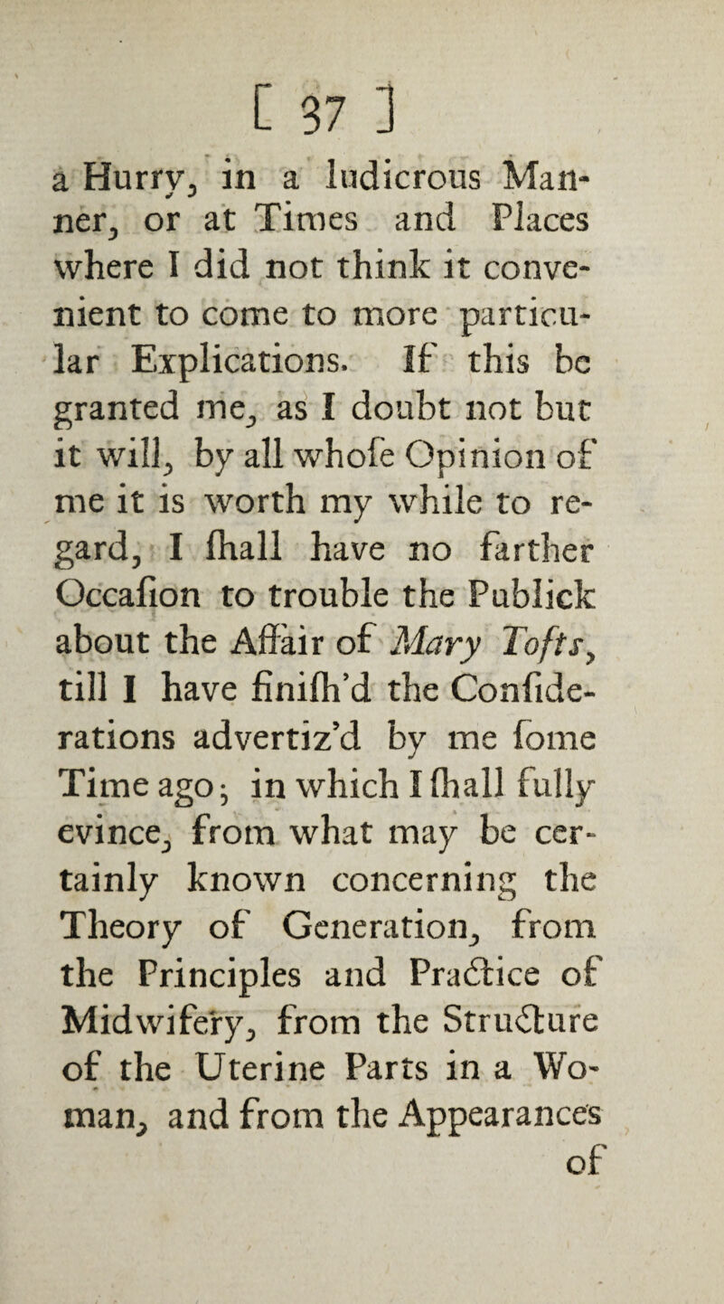 a HurrVj in a ludicrous Man¬ ner, or at Times and Places where I did not think it conve¬ nient to come to more • particu¬ lar Explications. If this be granted nie, as I doubt not but it will, by all whofe Opinion of me it is worth my while to re¬ gard, I (hall have no farther Occafion to trouble the Publick about the Affair of Mary Tofts^ till I have finilh’d the Confide- rations advertiz’d by me fome Time ago ^ in which I (hall fully evince, from what may be cer¬ tainly known concerning the Theory of Generation, from the Principles and Practice of Midwifery, from the StriuTufe of the Uterine Parts in a Wo¬ man, and from the Appearances of