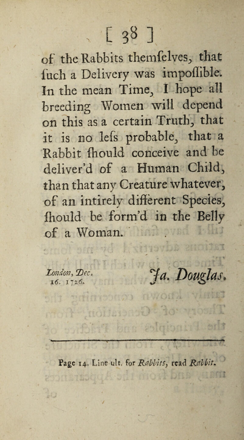 of the Rabbits themfelves, that fuch a Delivery was impoflible. In the mean Time, I hope all breeding Women will depend on this as a certain Truth, that it is no lefs probable, that a Rabbit fhould conceive and be deliver’d of a Human Child, than that any Creature whatever, of an intirely different Species, fhould be forni’d in the Belly of a Woman. ’ - . Londo7t^ !Dec» 16, Page 14, Line ult, for Rabbitsj read Rabbit.