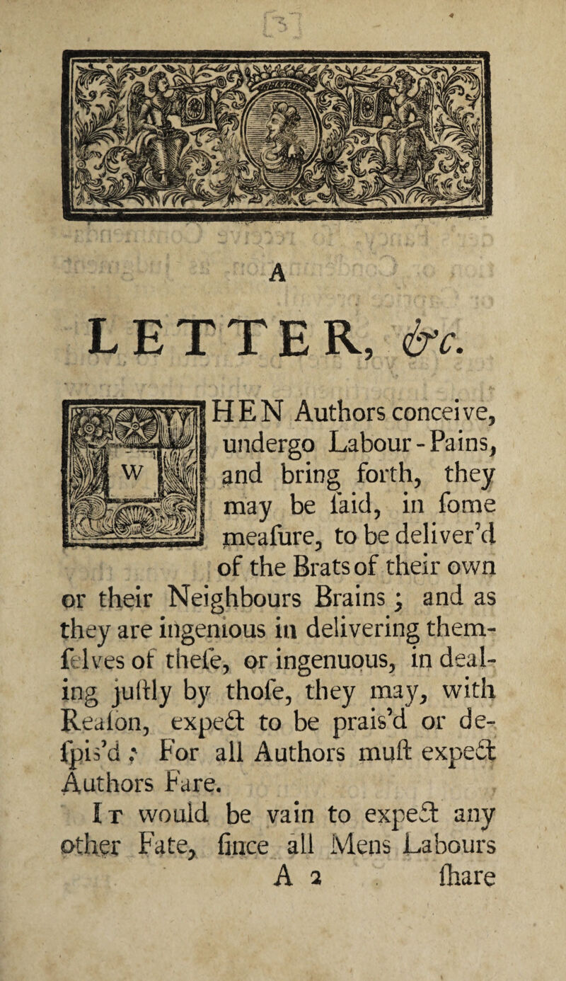 LETTER, &c. HEN Authors conceive, undergo Labour-Pains, ^nd bring forth, they may be faid, in fome jneafure, to be deliver’d of the Brats of their own or their Neighbours Brains • and as they are ingenious in delivering them- felves of thefe, or ingenuous, in deal¬ ing juftly by thofe, they may, with Reaion, exped to be prais’d or de- fpis’d ; For all Authors muft expedf Authors Fare. It would be vain to exped any other Fate, fiiice all Mens Labours A 2 fliare