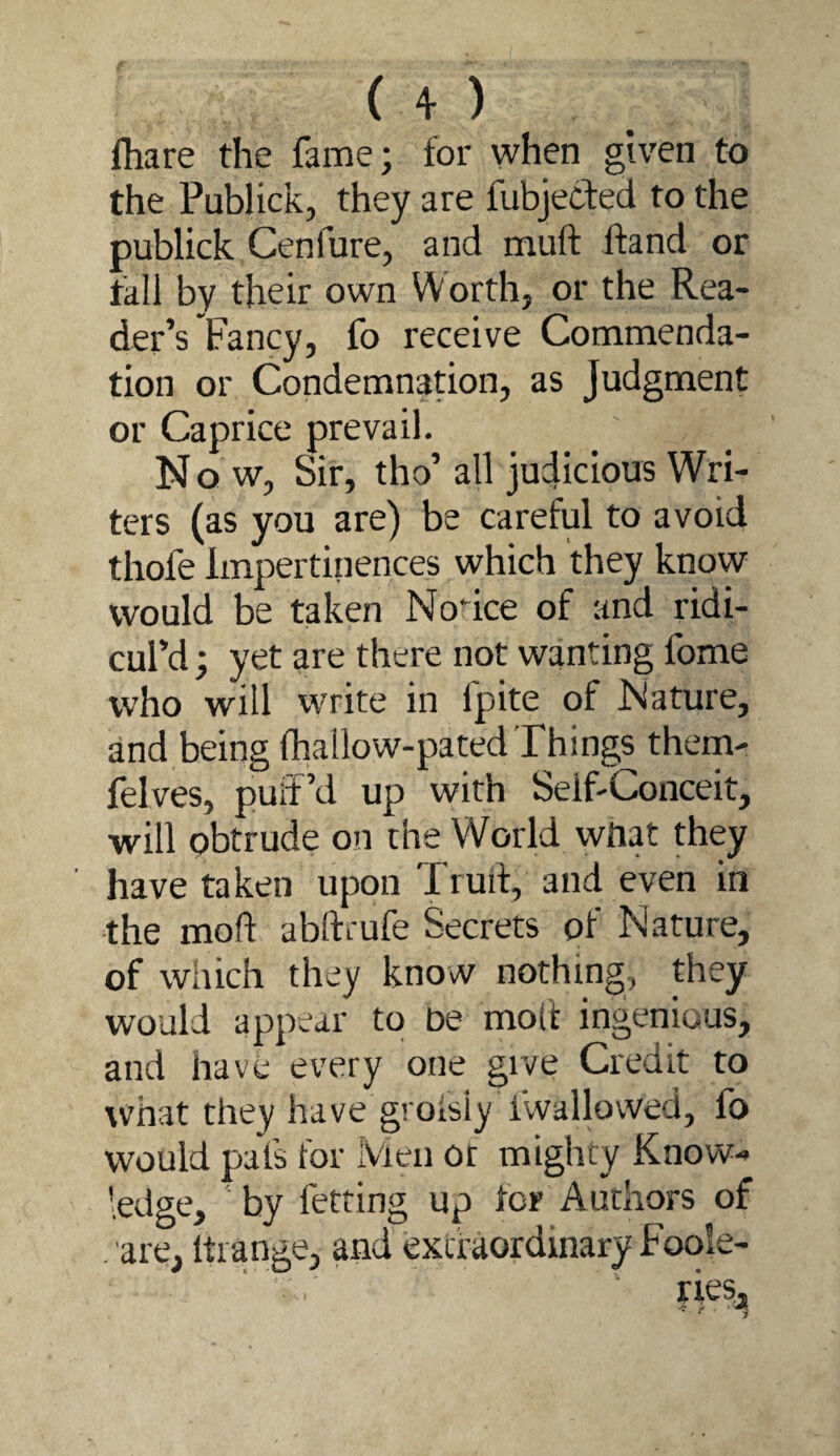 ( o fhare the fame; for when given to the Publick, they are fubjecfed to the publick Cenfure, and muft ffand or tall by their own Worth, or the Rea¬ der’s Fancy, fo receive Commenda¬ tion or Condemnation, as Judgment or Caprice prevail. Now, Sir, tho’ all judicious Wri¬ ters (as you are) be careful to avoid thofe Impertinences which they know would be taken Notice of and ridi¬ cul’d ; yet are there not wanting fome who will write in fpite of Nature, and being lhailow-pated Things them- felves, puff’d up with Self-Conceit, will pbtrude on the World what they have taken upon Truft, and even in the mod abftrufe Secrets of Nature, of which they know nothing, they w’ould appear to be molt ingenious, and have every one give Credit to what they have grofsly fwallovved, fo would pats lor Men or mighty Know¬ ledge, by fetring up fcr Authors of . are, Itiange, and extraordinary Foole- ries, * 'f