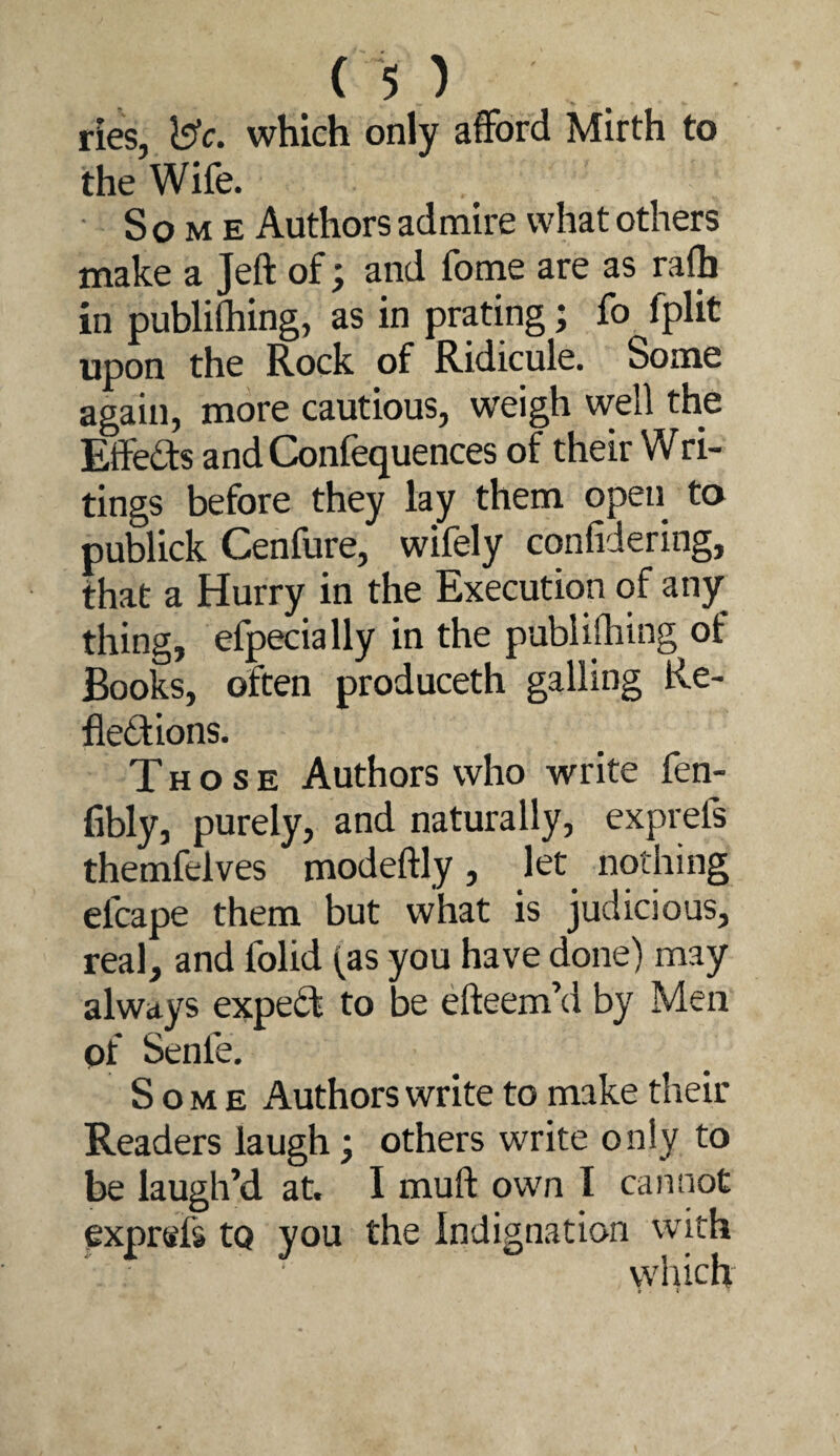 ries, which only afford Mirth to the Wife. • Some Authors admire what others make a Jeft of; and fome are as rafh in publiihing, as in prating; fo fplit upon the Rock of Ridicule. Some again, more cautious, weigh well the Effedis and Confequences of their Wri- tings before they lay them open to publick Cenfure, wifely confidering, that a Hurry in the Execution of any thing, efpecially in the publilhing of Books, often produceth galling Re¬ flexions. Those Authors who write fen- fibly, purely, and naturally, exprels themfelves modeftly, let nothing efcape them but what is judicious, real, and folid (as you have done) may always expeX to be efteem’d by Men of Senfe. Some Authors write to make their Readers laugh, others write only to be laugh’d at. I muft own I cannot exprttfs to you the Indignation with